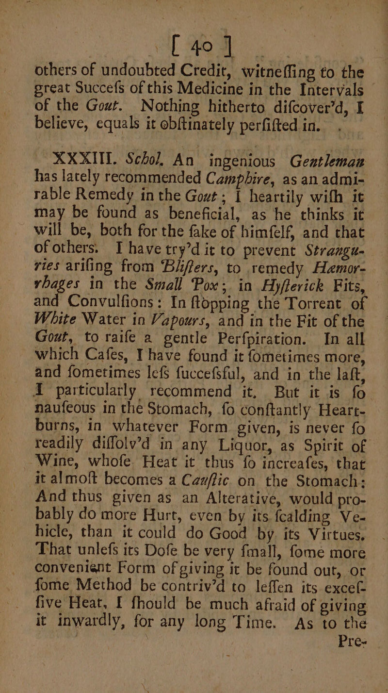 C40] . others of undoubted Credit, witnefling to the great Succefs of this Medicine in the Intervals of the Gout. Nothing hitherto difcover’d, I believe, equals it obftinately perfifted in. ~XXXUT. Schol, An ingenious Gestleman has lately recommended Camphire, as an admi- rable Remedy in the Gout ; I heartily with it may be found as beneficial, as he thinks it ~ will be, both for the fake of himfelf and that - _ ofothers. Thavetry’dit to prevent Stramgu- ries arifing from ‘Bhffers, to remedy Hamor- rbages in the Small Pox; in Ayffevick Fits, and Convulfions: In ftopping the Torreat of White Water in Vapours, and in the Fit of the Gout, to raife a gentle Perfpiration. In all _ which Cafes, Ihave found it fometimes more, and fometimes lefs fuccefsful, and in the laft, Xd particularly recommend it, But it is fo. naufeous in the Stomach, fo conftantly Heart- burns, in whatever Form given, is never fo readily diffolv’d in any Liquor, as Spirit of Wine, whofe. Heat it thus fo increafes, that it almoft becomes a Cazflic on the Stomach: And thus given as an Alterative, would pro- bably do more Hurt, even by its fcalding Ve- hicle, than it could do Good by. its Virtues. That unlefs its Dofe be very fmall, fome more conveniant Form of giving it be found out, or fome Method be contriv’d to leffen its excef- five Heat, f fhould be much afraid of giving it inwardly, for any long Time. As to the | | Pres |