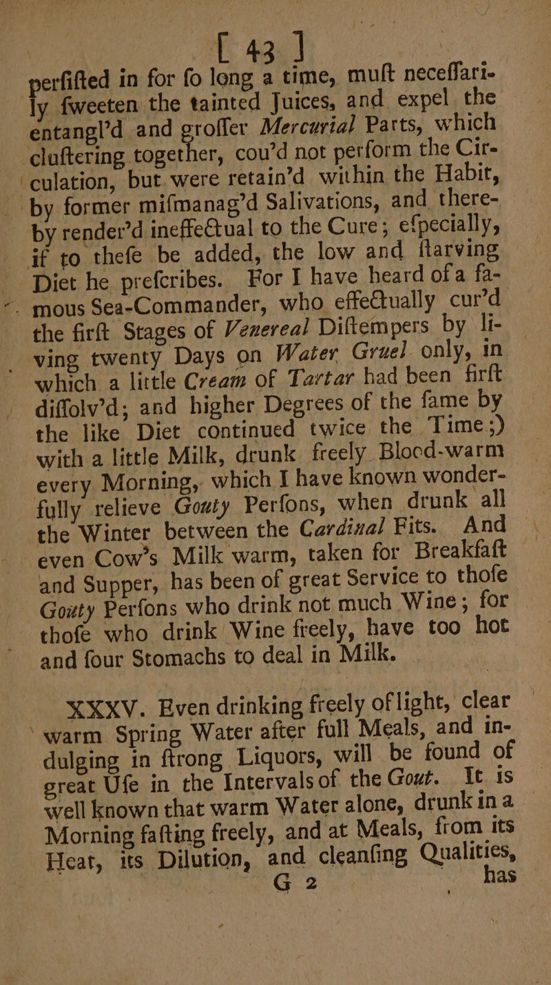 a perfifted in for fo long a time, muft neceflari- ly fweeten the tainted Juices, and expel the © entangl’d and groffer Mercurial Parts, which culation, but were retain’d within the Habit, by render’d ineffectual to the Cure; efpecially, which a little Cream of Tartar had been firft diffolv’d; and higher Degrees of the fame by with a little Milk, drunk freely Blocd-warm every Morning, which I have known wonder- even Cow’s Milk warm, taken for Breakfaft and Supper, has been of great Service to thofe Gowty Perfons who drink not much Wine; for thofe who drink Wine freely, have too hot and four Stomachs to deal in Milk. XXXV. Even drinking freely of light, clear warm Spring Water after full Meals, and in- dulging in ftrong Liquors, will be found of great Ufe in the Intervals of the Gout. It. is well known that warm Water alone, drunk ina Morning fafting freely, and at Meals, from its Heat, its Dilution, and cleanfing Qualities, 2G 2 has