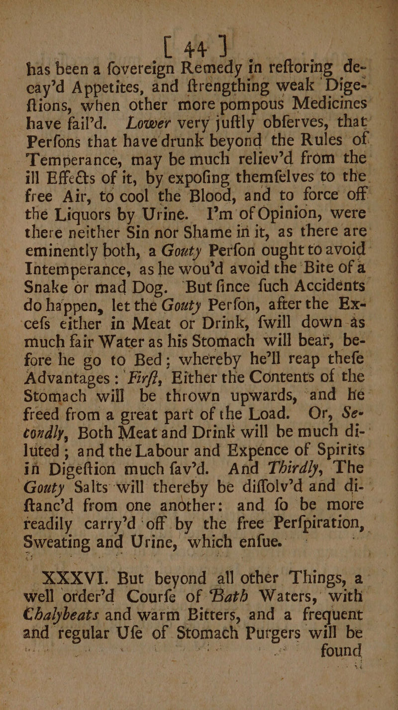 [ 44 ] has been a fovereign Remedy in reftoring de- the Liquors by Urine. I’m of Opinion, were Tntemperance, as he wou'd avoid the Bite of a do happen, let the Gouty Perfon, afterthe Ex- cefs either in Meat or Drink, fwill down-as much fair Water as his Stomach will bear, be- _ Advantages: Fir/?, Hither the Contents of the freed from a great part of the Load. Or, Se- luted ; and the Labour and Expence of Spirits _ in Digeftion much fav’d. And Thirdly, The ftanc’d from one another: and fo be more Sweating and Urine, which enfue. _ Chalybeats and warm Bitters, and a frequent and regular Ufe of Stomach Purgers will be cL Magan ee NCROE Pon BRA &lt;0. Tes tio Seat