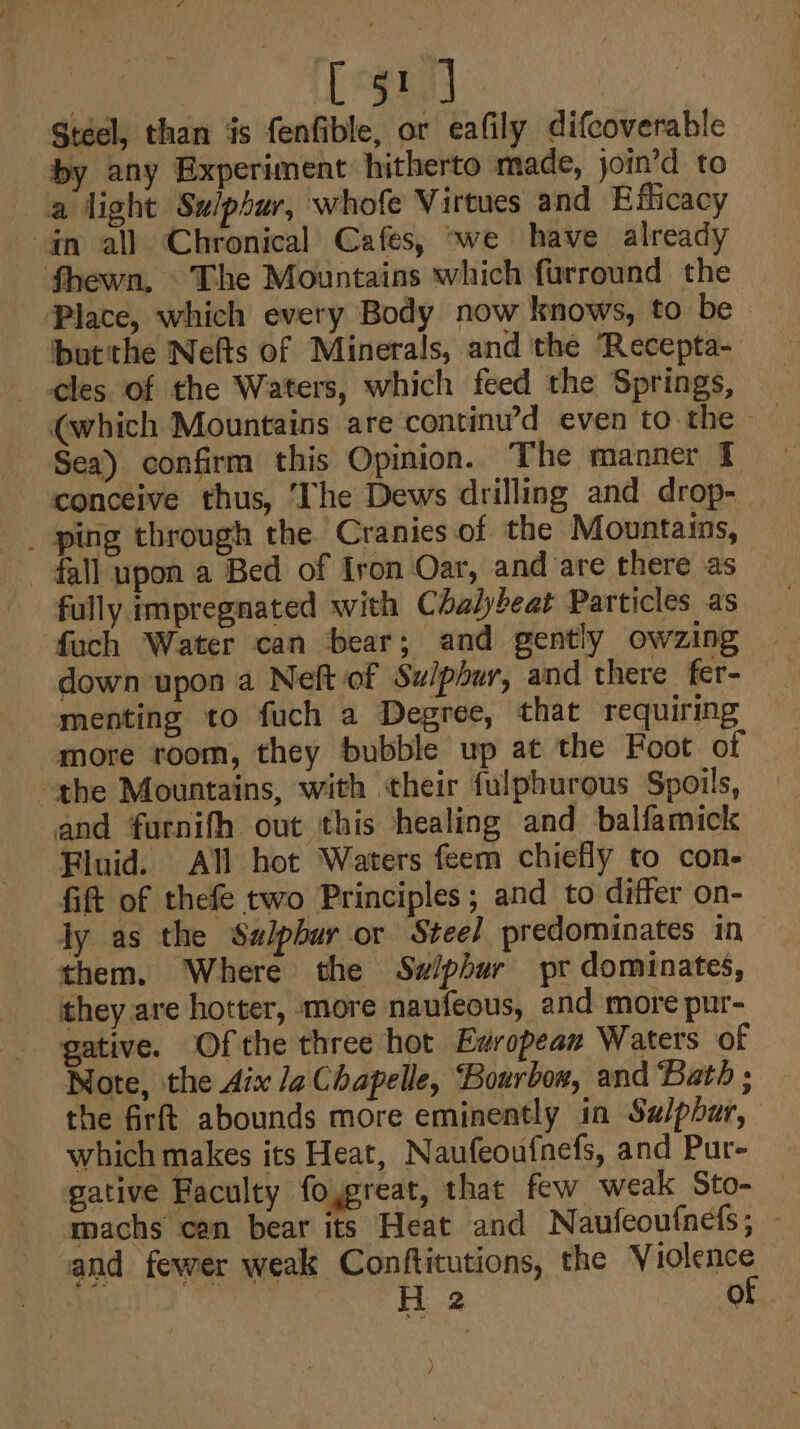 [51 J Steel, than is fenfible, or eafily difcoverable by any Experiment hitherto made, join’d to a light Su/phur, whofe Virtues and Efficacy an all Chronical’ Cafes, «we have already fhewn, The Mountains which furround the Place, which every Body now knows, to be - butithe Nefts of Minerals, and the ‘Recepta- cles of the Waters, which feed the Springs, | Sea) confirm this Opinion. The manner 1 conceive thus, ‘The Dews drilling and drop- _ ping through the Cranies of the Mountains, fall upon a Bed of Iron Oar, and are there as fully impregnated with Chalybeat Particles as fuch Water can bear; and gently owzing down upon a Neft of Swiphur, and there fer- menting to fuch a Degree, that requiring more room, they bubble up at the Foot of the Mountains, with their fulphurous Spoils, and furnifh out this healing and balfamick Fluid. All hot Waters feem chiefly to con- fift of thefe two Principles; and to differ on- ly as the Szlpbur or Steel predominates in ‘them. Where the Sw/phur pr dominates, they are hotter, more naufeous, and more pur- gative. Ofthe three hot European Waters of Note, the Aix Ja Chapelle, Bourbow, and ‘Bath ; the firft abounds more eminently in Sulphur, which makes its Heat, N aufeoufnefs, and Pur- gative Faculty foypreat, that few weak Sto- machs cen bear its Heat and Naufeoufnefs ; and fewer weak Conftitutions, the Violence | ii 2 of )