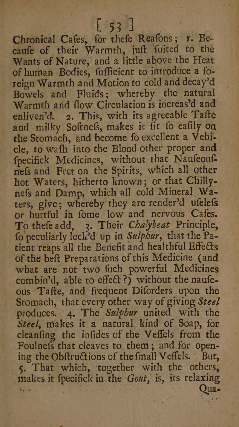 / ; [53 J Chronical Cafes, for thefe Reafons; 1. Be- -caufe of their Warmth, juft fuited to the ‘Wants of Nature, and a little above the Heat of human Bodies, fufficient to introduce a fo- reign Warmth and Motion to cold and decay’d Bowels and Fluids; whereby the natural Warmth arid flow Circulation is increas’d and enliven’d. 2. This, with its agreeable Tafte and milky Softnefs, makes it fit fo eafily on the Stomach, and become fo excellent a Vehi- cle, to wafh into the Blood other proper and - fpecifick Medicines, without that Naufeouf- nefs and Fret on the Spirits, which all other hot Waters, hitherto known; or that Chilly- nefs and Damp, which all cold Mineral Wa- ters, give; wheréby they are render’d ufelefs or hurtful in fome low and nervous Cafes. To thefeadd, 3. Their Chalybeat Principle, fo peculiarly lock’d up in Su/phur, that the Pa- tient reaps all the Benefit and healthful EffeCts Of the beft Preparations of this Medicine (and — what are. not two fuch powerful Medicines combin’d, able to effect ?) without the naufe- ous Tafte, and frequent Diforders upon the Stomach, that every other way of giving Stee] produces. 4. The Salphur united with the Steel], makes it a natural kind of Soap, for cleanfing the infides of the Veffels from the Foulnefs that cleaves to them; and for open- ing the Obftructions of thefmall Veffels. But, §. That which,’ together with the others, makes it fpecifick in the Gowi, is, its relaxing de hah NS ONO Ee ST ~- Qua-