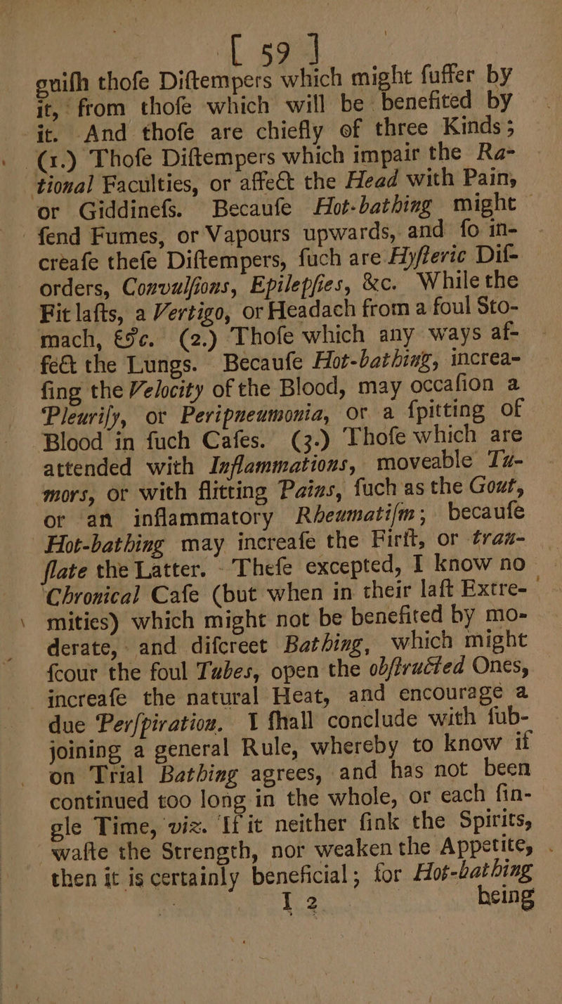 soe ee euifh thofe Diftempers which might fuffer by it, from thofe which will be benefited by it. And thofe are chiefly of three Kinds; tional Faculties, or affe&amp;t the Head with Pain, or Giddinefs. Becaufe Hot-bathing might — fend Fumes, or Vapours upwards, and fo in- creafe thefe Diftempers, fuch are Ayfevic Dil- orders, Convulfions, Epilepfies, &amp;c. While the Fit lafts, a Vertigo, or Headach from a foul Sto- mach, €%¢. (2.) Thofe which any ways af- _ fing the Velocity of the Blood, may occafion a Pleurify, or Peripneumonia, OF a fpitting of Blood in fuch Cafes. (3.) Thofe which are attended with Inflammations, moveable Tu- mors, or with flitting Pains, fuch as the Gout, or an inflammatory Rhewmatifm; becaufe flate the Latter. _Thefe excepted, I know no ‘Chronical Cafe (but when in their laft Extre- mities) which might not be benefited by mo- derate, and difcreet Bathing, which might {cour the foul Tubes, open the ob/fructed Ones, increafe the natural Heat, and encourage a due Per{piration. 1 fhall conclude with fub- joining a general Rule, whereby to know if on Trial Batbizg agrees, and has not been continued too long in the whole, or each fin- gle Time, viz. [fit neither fink the Spirits, then it is certainly beneficial; tor Hot-bat hing