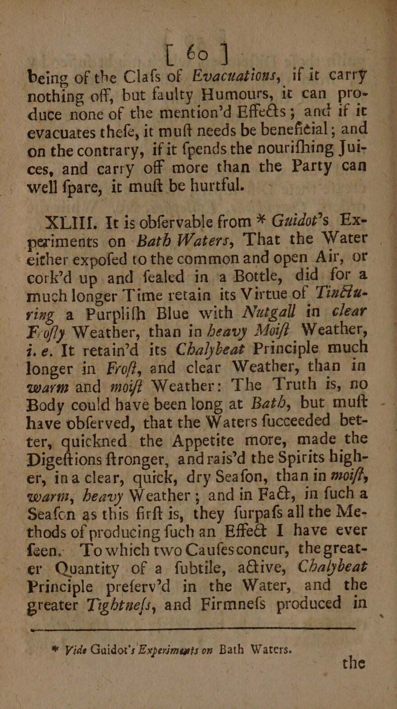ae t 64 being of the Clafs of Evacuations, if it carry duce none of the mention’d Effedts; and if te evacuates thefé, it muft needs be beneficial ; and on the contrary, if it {pends the nourifhing Jui- ces, and carry off more than the Party can well fpare, ic muft be hurtful. - bay XLIIL, It is obfervable from * Guidot’s Exe cork’d up and fealed in a Bottle, did for a much longer Time retain its Virtue of Tizéta- ving a Purplifh Blue with Netgall in clear Frofy Weather, than in heavy Moisi Weather, i.e. It retain’d its Chalybeat Principle much warm and moifi Weather: The Truth ts, 50 Body could have been long at Bath, but mutt have obferved, that the Waters fucceeded_bet- ter, quickned the Appetite more, made the er, inaclear, quick, dry Seafon, than in moi/f, Seafon as this firft is, they furpafs all the Me- — thods of producing fuch an Effect I have ever Principle preferv’d in the Water, and the * Vide Guidot’s Experiments on Bath Waters. the