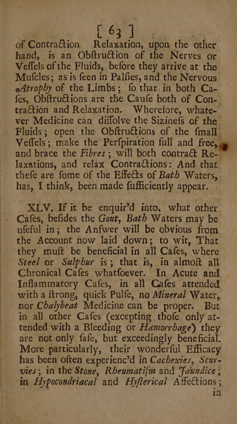 of Contra&amp;tion, Relaxation, upon the other hand, is an Obftruction of the Nerves or Mutcles; as is feen in Palfies, and the Nervous eAtrophy of the Limbs; fo that in both Ca- laxations, and relax ContraGtions: And. that has, 1 think, been made fufficiently appear. XLV. If it be enquir’d into, what other. ufeful in; the Anfwer will be obvious from the Account now laid down; to wit, That they muft be beneficial in all Cafes, where Steel or Sulphur is; that is, in almoft all Inflammatory Cafes, in all Cafes attended nor Chalybeat Medicine can be proper. But in all other Cafes (excepting thofe only at- tended with a Bleeding or Hamorrbage) they are not only fafe, but exceedingly beneficial. More particularly, their wonderful Efficacy has been often experienc’d in Cachexies, Scur- vies; in the Stone, Rheumatifm and Jaundice ; in