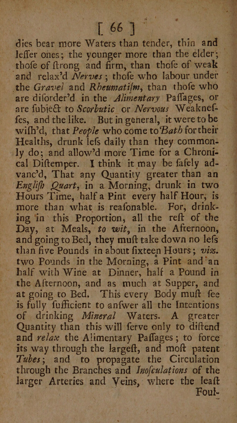 Ley, ~thofe of ftrong and firm, than thofe of weak wifh’d, that People who come to Bath for their Healths, drunk lefs daily than they common- Hours Time, half a Pint every half Hour, is more than what is reafonable. For, drink- ing ‘in’ this Proportion, all the reft of the Day, at Meals, to wit, in the Afternoon, and going to Bed, they muft take down no lefs than five Pounds in about fixteen Hours; viz. two Pounds in the Morning, a Pint and‘an the Afternoon, and as much at Supper, and at going to Bed. This every Body muft fee is fully fufficient to anfwer all the Intentions of drinking Mizeral Waters. A greater Quantity than this will ferve only to diftend Tubes; and to propagate the Circulation larger Arteries and Veins, where the leaft