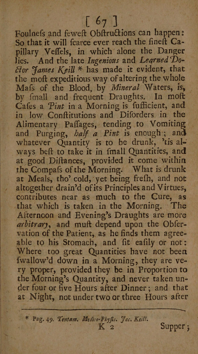 [ 67] BHouldets and feweft Obftructions can happen : étor Fames Keill * has made it evident, that Mafs of the Blood, by Mineral Waters, is, — by {mall and frequent Draughts. In moft Cafes a Pint ina Morning is fufficient, and in low Conftitutions and Diforders in the — Alimentary Paflages, tending to Vomiting. and Purging, half a Pint is enough; and whatever Quantity is to be drunk, ’tis al- | at good Diftances, provided it come within the Compafs of the Morning. What is drunk at Meals, tho’ cold, yet being frefh, and not contributes near as much to the Cure, as Afternoon and Evening’s Draughts are more arbitrary, and muft depend upon the Obfer- vation of the Patient, as he finds them agree- able to his Stomach, and fit’ eafily or not: the Morning’s Quantity, and never taken un- der four or five Hours after Dinner; and that at Night, not under two or three Hours after