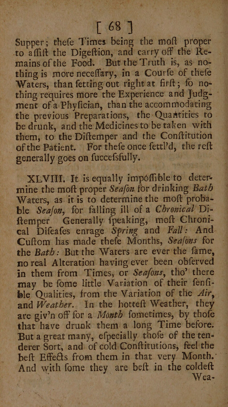 Supper; thefe Times being the moft proper. mains of the Food. Butthe Truth is, as no- thing is more neceflary, in a Courfe of thefe Waters, than fetting out right at firft; fo no- ment of a’ Phyfician, than the accommodating be drunk, and the Medicines'to be taken with them, to the Diftemper and the Conftitution ofthe Patient. For thefe once fettl’d, the re generally goes on fuccefsfully. , -XLVIIE. It is equally impoffible to deter mine the moft proper Seafow for drinking Bath Waters, as: itis to determine the moft proba- ble Seafon, for falling ill of a Chronical Di- -ftemper. Generally fpeaking, moft Chroni- ‘eal Difeafes enrage Spring and Fall: And Cuftom has made thefe Months, Seafons for — the Bath: Butthe Waters are ever'the fame, no real Alteration having ever been obferved — in them from Times, or Seafozs, tho” there ble Qualities, from the Variation of the Air, and Weather.. In the hotteft Weather, they are giv’n off for a Month fometimes, by thofe that have druak them a long Time before. But a great many, efpecially thofe of the ten- derer Sort, and of cold Conftitutions, feel'the beft EffeGts from them in that very Month.” And with fome they are beft in the ee