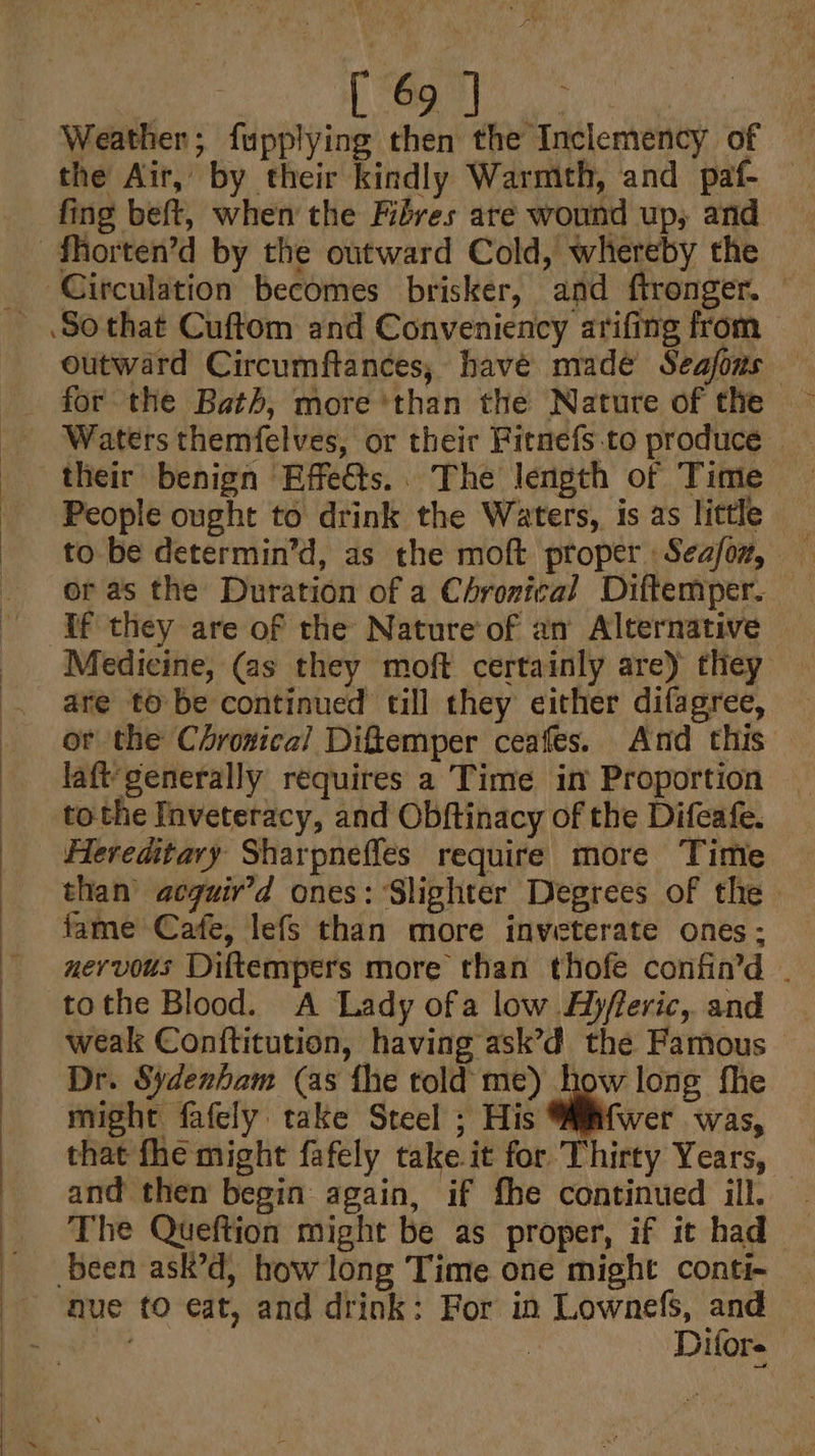eee Ui IO agi Weather; fupplying then the Inclemency of the Air, by their kindly Warmth, and paf- — fing beft, when the Fibres are wound up; and outward Circumftances, havé made Seajons Waters themfelves, or their Fitnefs to produce» their benign Effetts.. The length of Time People ought to drink the Waters, 1s as little or as the Duration of a Chronical Diftemper. If they are of the Nature of an Alternative Medicine, (as they moft certainly are) they are to be continued till they either difagree, or the Chroxical Diftemper ceafes. And this — laft'generally requires a Time im Proportion tothe Inveteracy, and Obftinacy of the Difeafe. Hereditary Sharpnefles require more Time than acguir’d ones: Slighter Degrees of the fame Cafe, lefs than more inveterate ones: nervous Diftempers more than thofe confin’d . tothe Blood. A Lady ofa low Ajfreric, and weak Conttitution, having ask’d the Famous Dr. Sydenham (as fhe told me) how long fhe might fafely take Steel ; His wer was, that fhe might fafely take it for Thirty Years, — and then begin again, if fhe continued ill. The Queftion might be as proper, if it had nue tO eat, and drink: For in Lownefs, and — ‘Difors