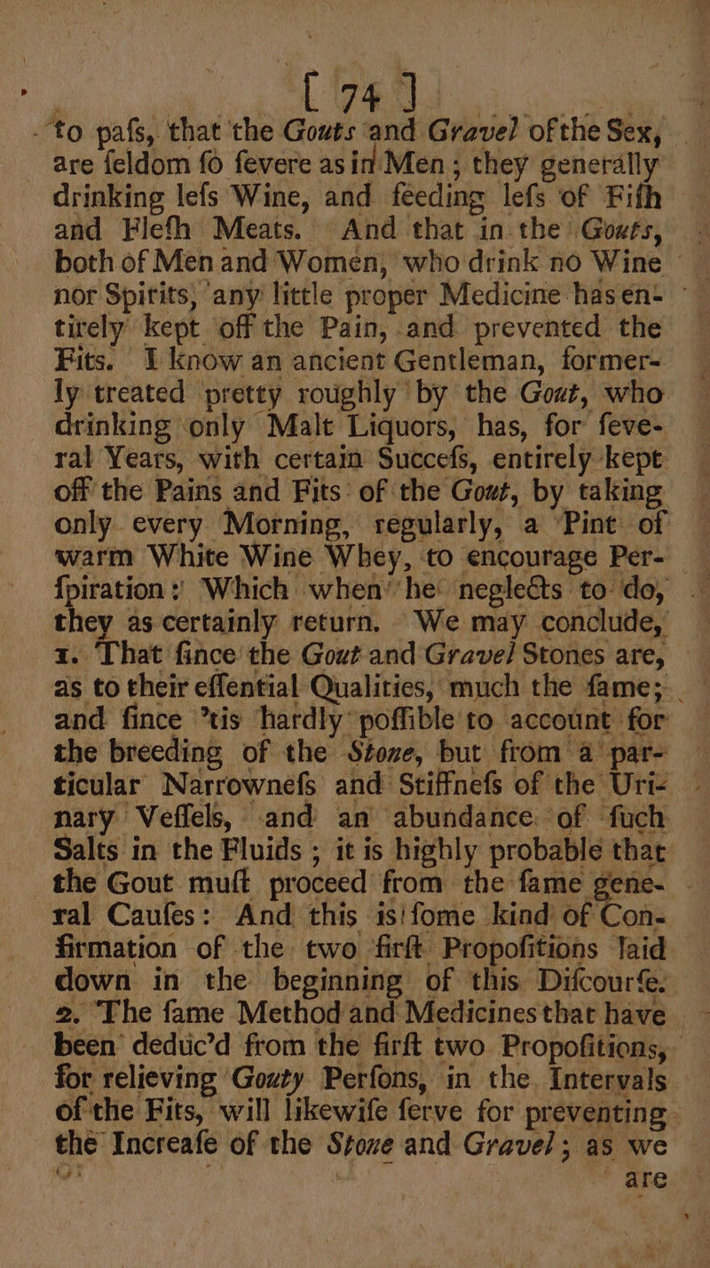 to pafs, that the Gouts and Gravel oftheSex, are feldom {0 fevere as in Men; they generally drinking lefs Wine, and feeding lefs of Fifth both of Men and Women, who drink no Wine _ nor Spirits, any little proper Medicine hasen+ — tirely kept off the Pain, and prevented the Fits. I know an ancient Gentleman, former- ly treated pretty roughly by the Gost, who drinking ‘only Malt Liquors, has, for feve- ral Years, with certain Succefs, entirely kept off the Pains and Fits: of the Gout, by taking only every Morning, regularly, a Pint of — warm White Wine Whey, to encourage Per- — {piration : Which when’'he neglects to do, - they as certainly return. We may conclude, x. That fince the Gout and Gravel Stones are, as to their effential Qualities, much the fame; _ and fince tis hardly poffible to account for a the breeding of the Stoxe, but from a par- Nis