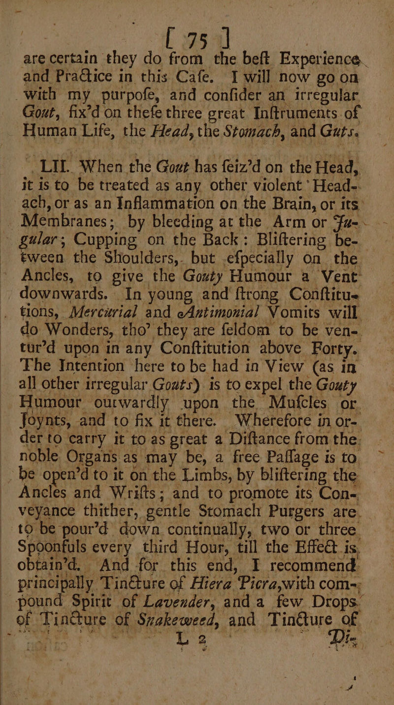 _ : 28 4] | are certain they do from the beft Experience. and Practice in this Cafe. I will now goon With my purpofe, and confider an irregular Gout, fix’d on thefe three great Inftruments of Human Life, the Head, the Stomach, and Guts. ', LIL. When the Goat has feiz’d on the Head, it is to be treated as any other violent ‘Head-. ach, or as an Inflammation on the Brain, or its: -. Membranes; by bleeding ar the Arm or Fa- ~ galar, Cupping on the Back: Bliftering be-_ tween the Shoulders, but .efpecially on the Ancles, to give the Gozty Humour a Vent downwards. In young and ftrong Conftitu tions, Mercurial and cAntimonial Vomits will do Wonders, tho’ they are feldom to be ven- tur’d upon in any Conftitution above Forty. The Intention here to be had in View (as in all other irregular Gowts) is to expel the Gouty Humour ourwardly upon the Mufcles or. Joynts, and to fix it there. Wherefore in or- der to carry it to as great a Diftance from the. - noble Organs as may be, a free Paflage is to be open’d to it on the Limbs, by bliftering the Ancles and Wrifts; and to promote its Con-. veyance thither, gentle Stomach Purgers are. to be pour’d down continually, two or three. Spoonfuls every third Hour, till the Effect is, obtain’d, And for this end, I recommend principally Tin&amp;ture of Hiera Picra,with com-; pound Spirit of Lavender, and a few Drops. of Tincture of Szakeweed, and Tinéture of SRR ga are ales bay 2 2 f 4 *