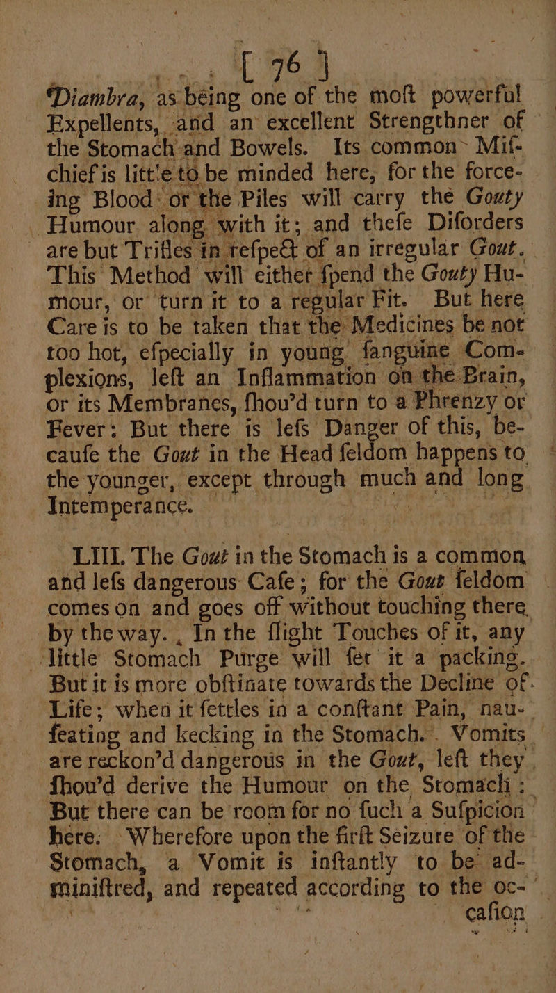 Diambra, as. béing one of the moft powerful Expellents, and an excellent Strengthner of the Stomach and Bowels. Its common~ Mif- chief is litt!e to. be minded here, for the force-_ ing Blood: or the Piles will carry the Gouty are but Trifles in refpe€t of an irregular Gout. This Method will either {pend the Gouty Hu- mour, or turn it to a regular Fit. But here Care is to be taken that the Medicines be not too hot, efpecially in young fanguine Com- plexions, left an Inflammation on the Brain, or its Membranes, fhou’d turn to a Phrenzy or Fever: But there is lefs Danger of this, be- caufe the Gout in the Head feldom happens to the younger, except through much and long Intem perance. er vada. — LIIL The Gowz in the Stomach is a common and lefs dangerous Cafe; for the Gout feldom — comes on and goes off without touching there by the way. , Inthe flight Touches of it, any —Vittle Stomach Purge will fer it a packing. But it is more obftinate towards the Decline of. Life; when it fetrles in a conftant Pain, nau- feating and kecking in the Stomach... Vomits _ are reckon’d dangerous in the Gout, left they. fhou’d derive the Humour on the, Stomacli ;_ But there can be room for no fuch a Sufpicion here. Wherefore upon the firft Seizure of the - Stomach, a Vomit is inftantly to be ad- _gminiftred, and repeated according to the oc- ) sag —Cafion |