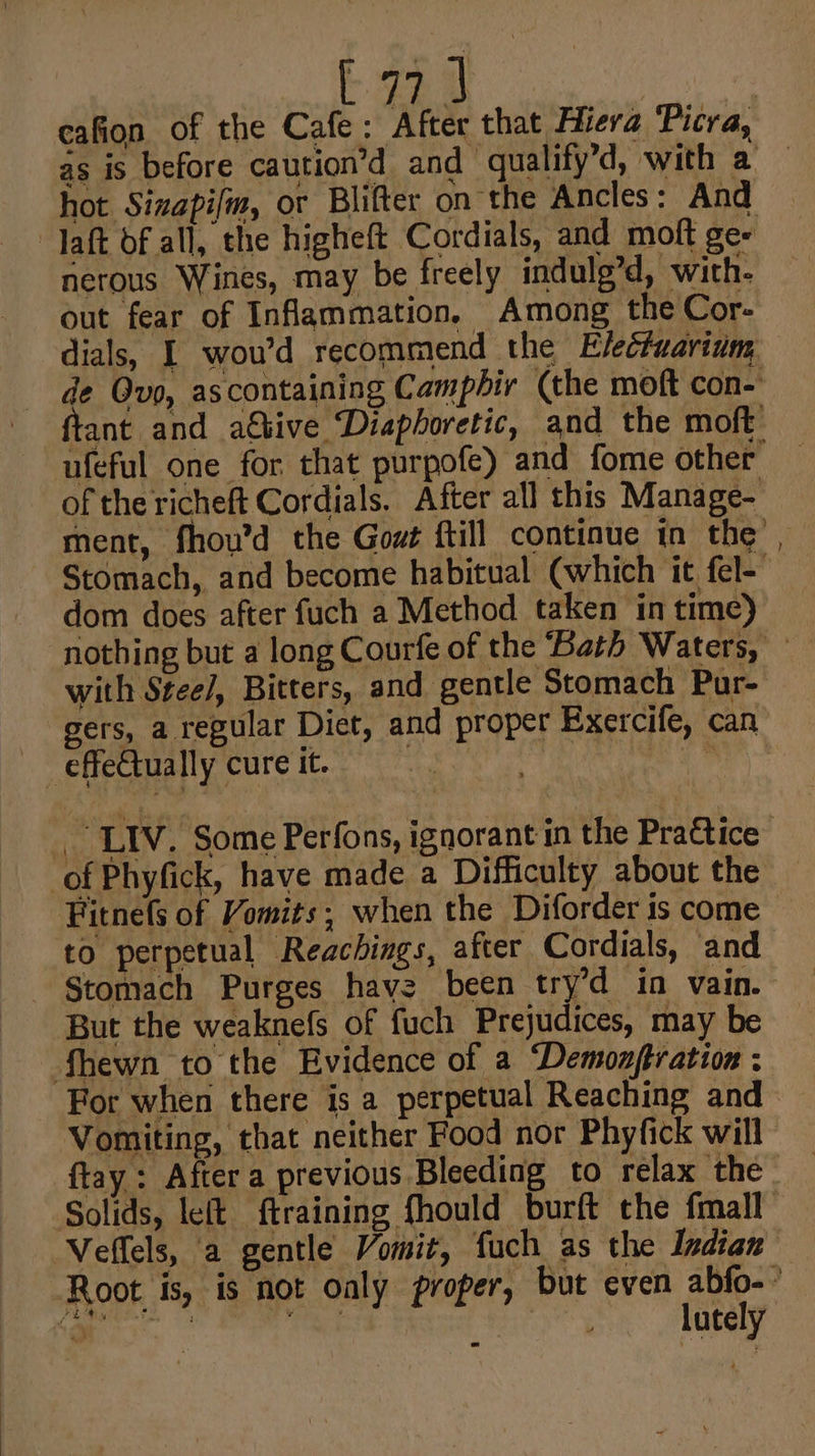 } s hot 8: ) daft of all, the higheft Cordials, and moft ge- nerous Wines, may be freely indulg’d, with. out fear of Inflammation, Among the Cor- of the richeft Cordials. After all this Manage- dom does after fuch a Method taken in time) with Stee/, Bitters, and gentle Stomach Pur- gers, a regular Diet, and proper Exercife, can effectually cure it. | , LIV. Some Perfons, ignorant in the Practice of Phyfick, have made a Difficulty about the Fitnefs of Vomits; when the Diforder is come to perpetual Reachings, after Cordials, and - §tomach Purges hav2 been try’d in vain. But the weaknefs of fuch Prejudices, may be hewn to the Evidence of a “Demonjtration ; For when there is a perpetual Reaching and Vomiting, that neither Food nor Phyfick will Veffels, a gentle Vomit, fuch as the Indian lutely ~