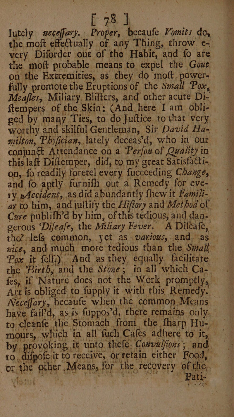 | i a lutely seceffary. Proper, becaufe Vomits do, the moft effectually of any Thing, throw. e- very Diforder out of the Habit, and fo are the moft probable means to expel the Gowe on the Extremities, as they do moft, power- fully promote the Eruptions of the Swall ‘Pox, ftempers of the Skin: (And here I am obli- worthy and skilful Gentleman, Sir David Ha- nitlton, Phyfician, lately deceas’d, who in our Bis conjungt Attendance on a ‘Per/on of Quality in this laft Diftemper, did, to my great Satisfacti-. on, fo readily foretel every fucceeding Change, and fo: aptly furnifh out a Remedy for eve- ry eAccident, as did abundantly fhewit Famili- ‘ar to him, and juttify the Hiffory and Method of Cure publifh’d by him, of this tedious, and dan- serous Difeafe, the Miliary Fever. A Dileafe, tho?lefs common, yet as various, and. as nice, and much more tedious than the, Sivall ‘Pox it felfi) And as they, equally. facilitate the Birth, and the Stove; in all which Ca-. fes, if ‘Nature does not the Work promptly, ? Att is obliged to fupply it with this Remedy. to cleanfe the Stomach from. the fharp Hu- Ours, . by provoking it unto thefe. Co#valions; and. -