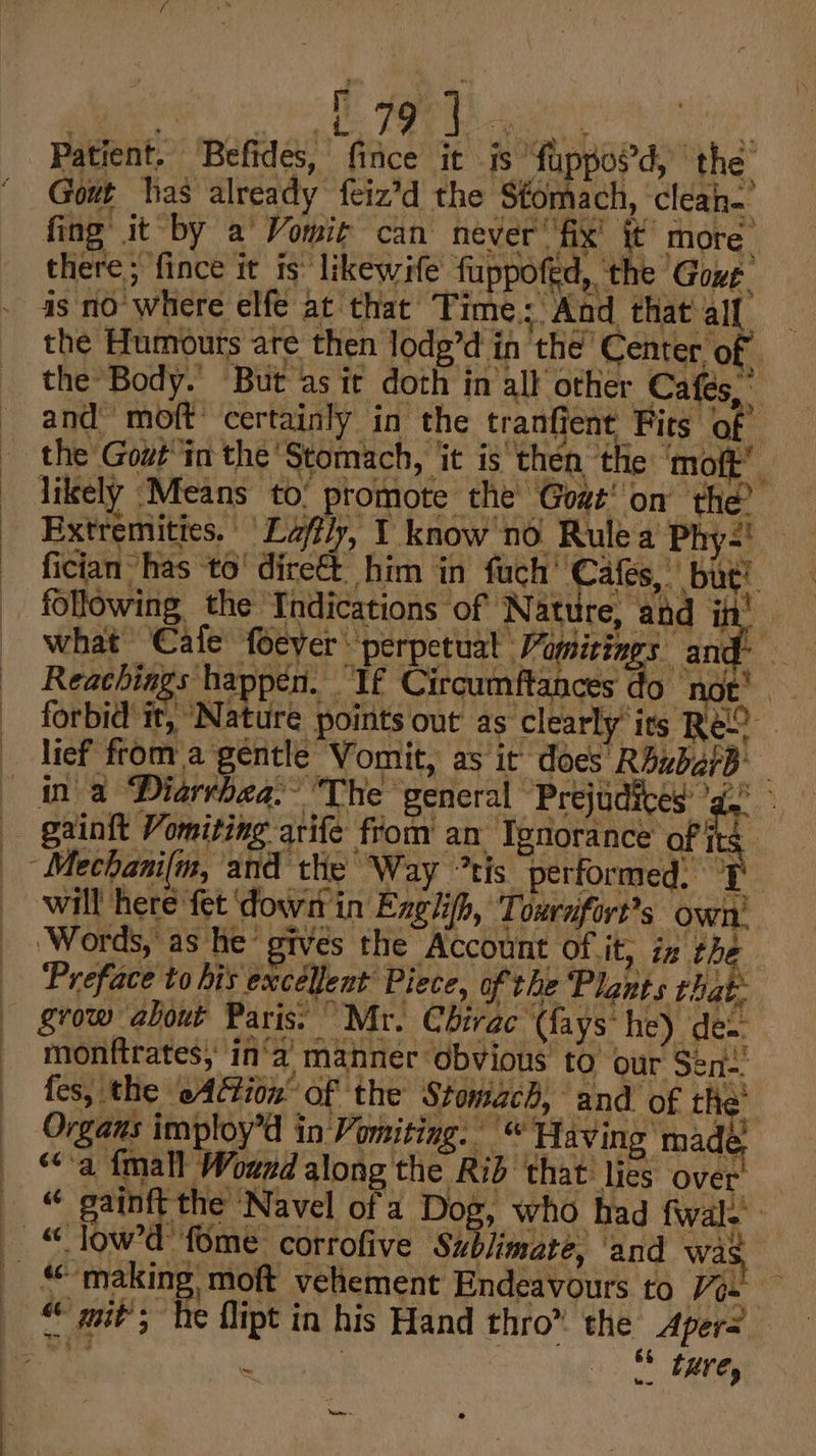 Patient. Befides, fice it is fuppoed, the’ Gout has already feiz’d the Stomach, clean. fing it by a Vomit can never’ fix’ it more. there; fince it is likewife fuppofed, ‘the Gove as no where elfe at that Time; And that all the Humours are then lodg’d in the Center of the Body. But asit doth in all othier Cafes, and moft certainly in the tranfient Fits of the Gout'in the Stomach, it is then th ‘oft’. likely Means ‘to. promote the Goat’ on the? Extremities. | La/fly, 1 know'nd Rule a Phy-! fician has to’ dire€t. him in fuch’ Cafes,” but! following, the Indications of Nature, and in what Cafe feever perpettial Pamizings and: Reachiags happen. If Circumftances do not’. forbid it, Nature points out as’ clearly its REO lief from a gentle Vomit, as it does RbubarB hea. The general Prejudices 'g.° will here fet ‘dow in Exglifh, Toxrufort’s own’ ‘Words, as he gives the Account of it, iz the Preface to his excellent Piece, of the Plants that grow about Paris. “Mr. Chirac (fays he) de monftrates, in‘a manner obvious to our Sen. fes, the eAGion’ of the Stomach, and of the Organs imploy’d in Vomiting.“ Having made 64 ‘a fmall Wound along the Rid ‘that: lies Over “ gainft the Navel of a Dog, who had fwal. - Neon e