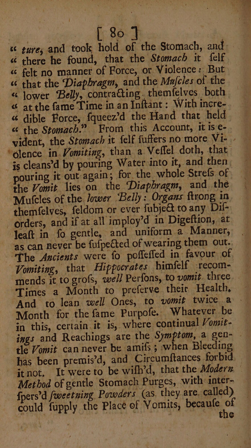 a. 4 [; 86: Fw. | -&amp; gure; and took hold of the Stomach, and « there he found, that the Stomach it {elf “ felt no manner of Force, or. Violence: But _ that the Diaphragm, and the Majcles of the -« Jower Belly, contracting. themfelves both “ atthe fame Time in. an Inftant : With incre- &amp; dible Force, fqueez’d the Hand that held - &amp; the Stomach.” From this Account, it is ¢-_ i a “olence in. Vomiting, than a Veffel doth, that. _ $s cleans’d by pouring Water into it, and then, Mutcles of the Jower Belly: Organs ftrong in themfelves, feldom or ever fubje@t to any Dil- orders, and if at all imploy’d in Digeftion, at ‘Yeaft in fo gentle, and uniform a. Manner, as can never be fulpected of wearing them out. the Vomit lies on the Diaphragm, and the The Ancients were fo poffeffed in favour of Vomiting, that Hippocrates himfelf .recom- mends it to grofs, well Perfons, to vomit. three. Times a Month to preferve their Health, And to lean well Ones, to vomit twice. a - Month for the fame Purpofe. Whatever be in this, certain it is, where continual Vomit- ings and Reachings are the Symptom, a gen- - tle Vomit can never be amifs ; when Bleeding has been premis’d, and Circumftances forbid itnot, It were to be wilh’d, that the Modern Method of gentle Stomach Purges, with inter- {pers’d fweetning Powders (as, they are. called) could fupply the Place of Vomits, becaufe * | | the