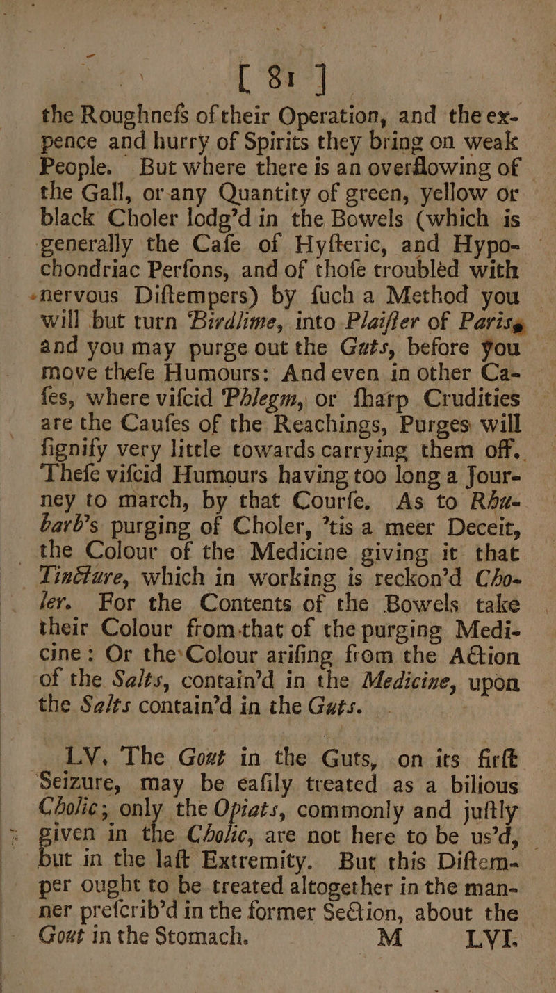 the Roughnefs of their Operation, and the ex- pence and hurry of Spirits they bring on weak People. But where there is an overflowing of the Gall, or.any Quantity of green, yellow or black Choler lodg’d in the Bowels (which is generally the Cafe of Hyfteric, and Hypo- — chondriac Perfons, and of thofe troubléd with -nervous Diftempers) by fuch a Method you will but turn ‘Birdlime, into Plaiffer of Parisg and you may purge out the Gats, before you move thefe Humours: And even in other Ca- fes, where vifcid Phiegm, or fharp Crudities are the Caufes of the Reachings, Purges will fignify very little towards carrying them off.. Thefe vifcid Humours having too long a Jour- ney to march, by that Courfe. As to Rhu- barl’s purging of Choler, ’tis a meer Deceit, _ the Colour of the Medicine giving it that _ Tincture, which in working is reckon’d Cho- fer. For the Contents of the Bowels take their Colour from-that of the purging Medi- cine: Or theColour arifing from the Aétion of the Salts, contain’d in the Medicine, upon the Sg¢/ts contain’d in the Gats. __ LY, The Gost in the Guts, on its firft Seizure, may be eafily treated as a bilious —— Cholie; only the Opiats, commonly and juftly * piven in the C4olic, are not here to be us’d, but in the laft Extremity. But this Diftem. _ per ought to be treated altogether in the man- ner prefcrib’d in the former SeGtion, about the Gout in the Stomach. M LYI.