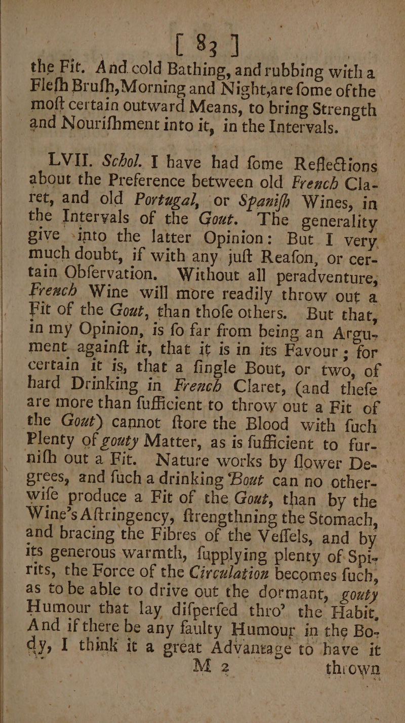 oad cee the Fit. And cold Bathing, and rubbing witha Flefh Brufh, Morning and Night,are fome ofthe _ moft certain outward Means, to bring Strength and Nourifhment into it, in the Intervals. LVI. Schol. I have had fome RefleGions about the Preference between old French Cla- ret, and old Portugal, or Spanifh Wines, in the Intervals of the Gout. The generality give -into the latter Opinion: But I very. much doubt, if with any. juft Reafon, or cer- tain Obfervation, Without all peradventure; — Freach Wine will more readily throw out a Fit of the Gout, than thofe others. But that, in my Opinion, is fo far from being an Argus ment againft it, that it is in its Favour: for certain it is, that a fingle Bout, or two, of hard Drinking in French Claret, (and thefe are more than fufficient to throw out a Fit of the Gout) cannot ftore the Blood with fuch Plenty of gouty Matter, as is fufficient to fur- nifh out a Fit. Nature works by flower De- © grees, and fuch a drinking Bout can no other- wile produce a Fit of the Gout, than by the Wine’s Aftringency, firengthning the Stomach, and bracing the Fibres of the Veffels, and by its generous warmth, fupplying plenty of Spi- rits, the Force of the Circulation becomes fuch, as to be able to drive out the dormant, gouty Humour that lay difperfed thro’? the Habit. And ifthere be any faulty Humour in the Bo- dy, I think it a great Advantage to have it | oy : M2 ~~ throwa