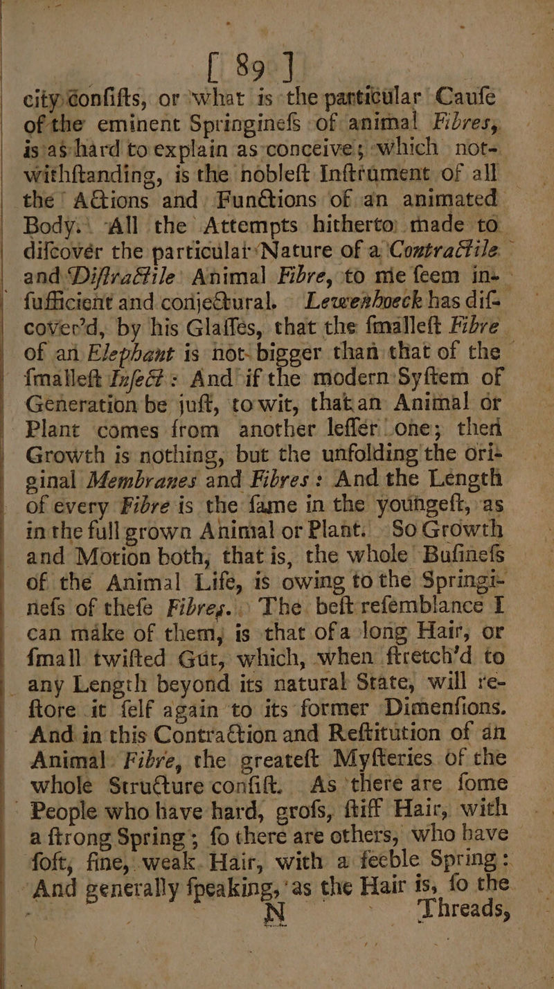 ofthe eminent Springinefs of animal Fidres, is as hard to explain as conceives ‘which not- withftanding, is the nobleft Infttament of all the AGions and FunGtions of an animated — Body. “All the Attempts hitherto: made to. difcover the particular*Nature of a Contractile. fufficient and conjeétural. Lewearhoeck has difs cover’d, by his Glaffés, chat the fmalleft Fibre — of ani Elephant is not- bigger than that of the Growth is nothing, but the unfolding the ori- and Motion both, that is, the whole Bufinefs nefs of thefe Fibres... The beftrefemblance I can make of them, is that ofa long Hair, or {mall twifted Gut, which, when ftretch’d to fiore it felf again to its former Dimenfions. Animal Fibre, the greateft Myfteries of the whole Structure confift. As there are fome a ftrong Spring; fo there are others, who bave foft, fine, weak. Hair, with a fecble Spring: Threads, we, a )