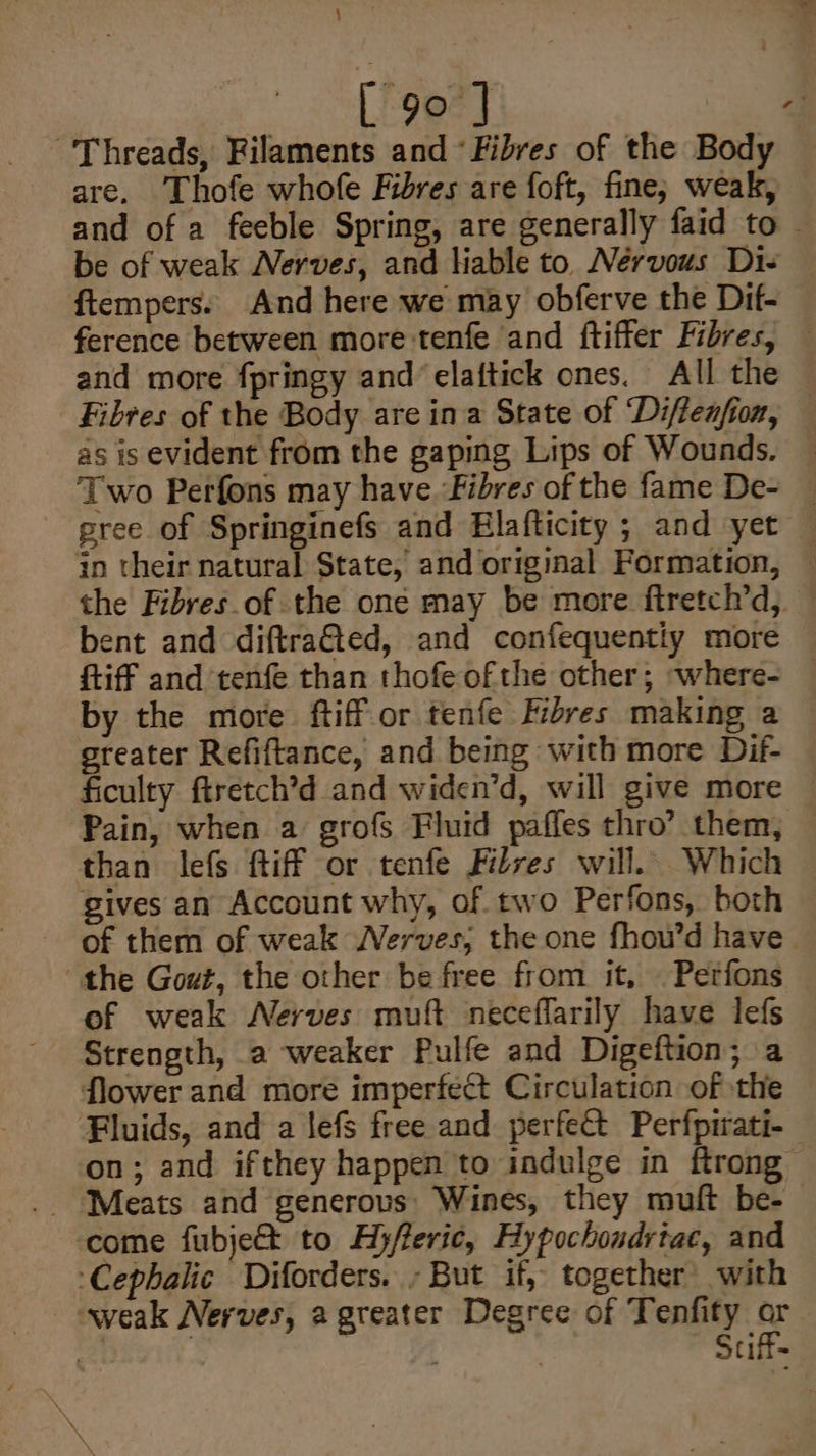 Threads, Filaments and «Fibres of the Body are. Thofe whofe Fibres are foft, fine; weak, be of weak Nerves, and liable to. Nérvous Di- ftempers. And here we may obferve the Dif- as is evident from the gaping Lips of Wounds. gree of Springinefs and Elafticity ; and yet {iff and ‘tenfe than thofe ofthe other; ~where- by the more ftiff or tenfe Fibres making a steater Refiftance, and being with more Dif- ficulty firetch’d and widen’d, will give more Pain, when a grofs Fluid pafles thro’ them, than lefs ftiff or tenfe Filves will. Which gives an Account why, of. two Perfons, both of them of weak Nerves; the one fhou’d have the Gout, the other be free from it, Petfons of weak Nerves muft neceflarily have lefs Strength, a weaker Pulfe and Digeftion; a flower and more imperfect Circulation of the 73 ‘come fubje&amp;t to Hyfferic, Hypochondrtac, and ‘Cephalic Diforders. ; But if, together with weak Nerves, a greater Degree of Tenfity A