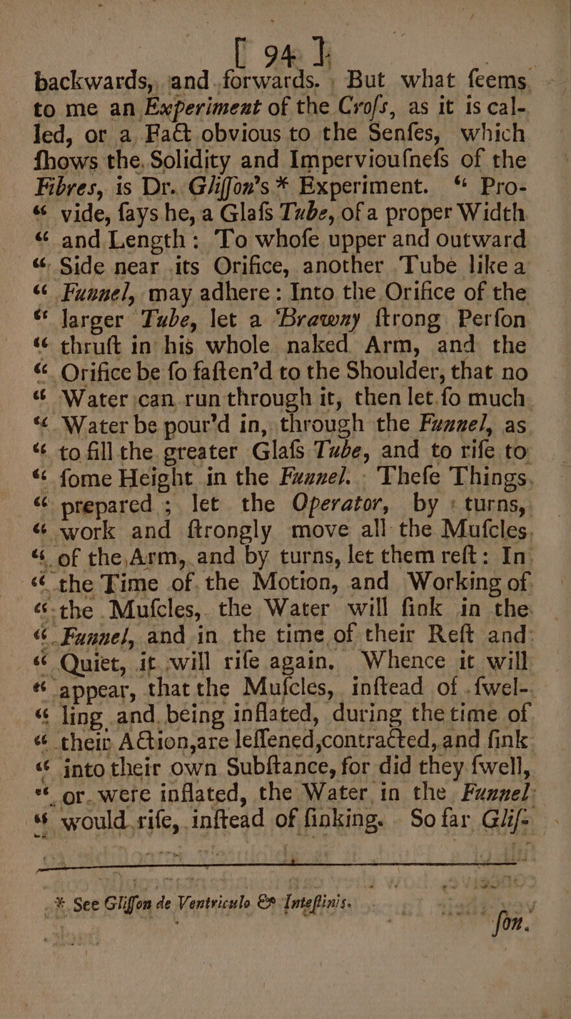 - | Bie ay ce backwards, and. forwards. But what feems. - to me an Experiment of the Crofs, as it is cal-. led, or a. Fat obvious to the Senfes, which fhows the, Solidity and Impervioufnefs of the Fibres, is Dr. Giiffon’s * Experiment. “ Pro- “ vide, fays he, a Glafs Tube, of a proper Width “ and Length: To whofe upper and outward «“ Side near .its Orifice, another Tube likea “¢ Funnel, may adhere: Into the Orifice of the “ Jarger Tube, let a ‘Braway {trong Perfon «© chruft in his whole naked Arm, and the “ Orifice be fo faften’d to the Shoulder, that no ¢ Water can run through it, then let.fo much. “&lt; Water be pour’d in, through the Fazzel, as “ to fillthe greater Glafs Tude, and to rife to « fome Height in the Fuuzel. - Thefe Things, © prepared ; let the Operator, by « turns, « work and ftrongly move all the Mufcles, “ of the, Arm, and by turns, let them reft: In. the Time of. the Motion, and Working of “the Mufcles, the Water will fink in the | « Funnel, and in the time of their Reft and: —% Quiet, it. will rife again, Whence it will — ¢ appear, thatthe Mufcles, inftead of .{wel-. “« ling and being inflated, during the time of “ theit ACtion,are leflened,contracted,.and fink “ into their own Subftance, for did they fwell, *€ or. were inflated, the Water in the Funnel: would.rife, inftead of finking. So far Gii- ~*., See Gliffon de Ventriculo Ef Intefinis. fon.