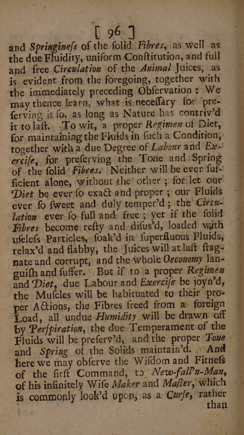 pian d AE Dick wes and Springine/s of the folid Fibres, as well .as the due Fluidity, uniform Conftitution, and fu il and free Circulation of the Animal Juices, as is evident from the foregoing, together with the immediately preceding ‘Obfervation : We may thence learn, what 4gneceffary for ‘pre ferving it fo, as long as Nature has contriv’d it to laft.. ‘To wit, a proper Regimex of Diet, together with a due Degree of Labour and Ex-' ercife,. for. preferving the °Tone and. Spring of the folid’ Fibres: Neither will be ever fuf ficient alone, without the’ other ; for let our — f Diet be everfo exat and proper ; our Fluids ~ ever fo fweet and duly temper’d; the Ciren- lation’ ever-{0) full and: free ; yet if the folid Fibres become refty and. difus’d, loaded with °@ ufelefs. Particles, foak’d in fuperfuous Fluids, relax’d and flabby, the Juices will at laft’ ftag- - nateand corrupt, and the whole Oeconomy lan- guifh and fuffer. But if to\a proper Regimen and ‘Diet, due Labourand Exerci/e be joyn’d, the Mutfcles will be habituated to their pro- per Actions, the Fibres freed from a foreign Load, all undue Humidity will be drawn of | by Per/piration, the due Temperament of the Fluids will be preferv’d, andthe proper Toe here we may obferve the Wifdom and Fitnefs of the firf! Command, to New-falPx-Man, is commonly look’d upon, as a Curfe, rather oc (i oy than