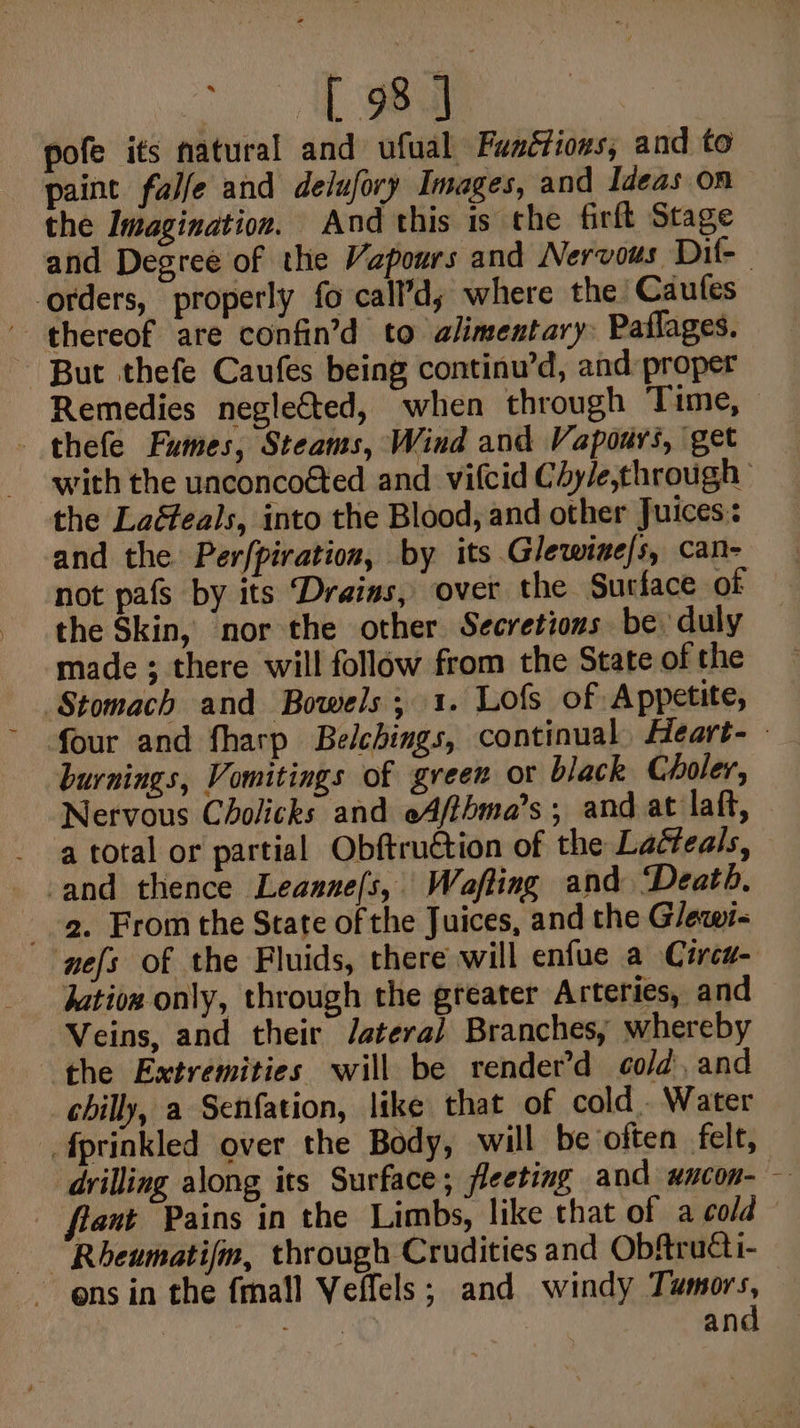 1 ee pofe its natural and ufual Fanétioxs, and to paint falfe and delufory Images, and Ideas on the Imagination. And this is the firft Stage orders, properly fo call’d; where the’ Caufes - thereof are confin’d to alimentary: Paflages. ~ But thefe Caufes being continu’d, and proper Remedies neglected, when through Time, - thefe Fumes, Steams, Wind and Vapours, get the Laéfeals, into the Blood, and other Juices: and the Perfpiration, by its Glewine/s, can- the Skin, ‘nor the other Secretions be duly made ; there will follow from the State of the burnings, Vomitings of green or black Choler, Nervous Cholicks and eAfthma’s ; and at laft, a total or partial Obftruction of the Laéteals, and thence Leanne/s, Wafting and Death. a. From the State of the Juices, and the Glewi- ‘nefs of the Fluids, there will enfue a Circu- jatioz only, through the greater Arteries, and Veins, and their Jatera/ Branches, whereby ‘the Extremities will be render’d cold, and chilly, a Senfation, like that of cold. Water fprinkled over the Body, will be ‘often felt, drilling along its Surface; fleeting and_wncon- Rheumatifm, through Crudities and Obftrutti- and