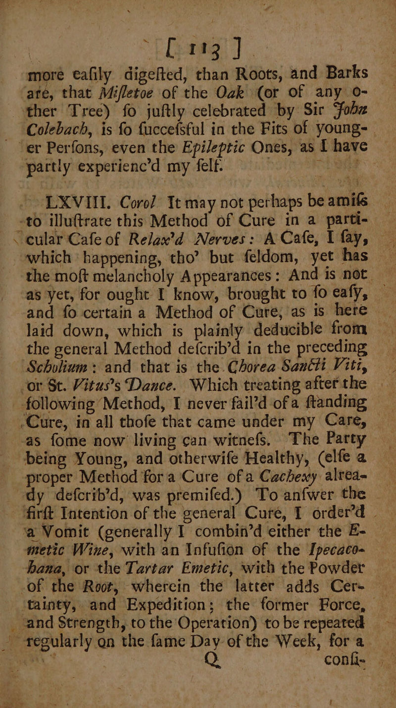 | “EG! ] more eafily digelted, than Roots, and Barks ate, that Mifletoe of the Ozk (or of any o- ther Tree) fo juftly celebrated by Sir fobz Colebach, is fo fuccefsful in the Fits of young- er Perfons, even the Epileptic Ones, as I have partly experienc’d my felf. : th ae LXVIII. Coro/ It may not perhaps be amifs -to illuftrate this Method of Cure in a parti- am which happening, tho’ but feldom, yet has the moft melancholy Appearances: And is not — as yet, for ought I know, brought to fo eafy, — laid down, which is plainly deducible from the general Method defcrib’d in the preceding Scholium: and that is the Chorea Sancti Viti, _ following Method, I never fail’d ofa ftanding _-as fome now living can witnefs. The Party proper Method fora Cure ofa Cachexy alrea- dy defcrib’d, was premifed.) To anfwer the firft Intention of the general Cure, I order’d | ‘a Vomit (generally I combin’d either the E- metic Wine, with an Infufion of the Ipecaco- hana, or the Tartar Emetic, with the Powder | of the Root, wherein the latter adds Cer- _ and Strength, to the Operation) to be repeated - fegularly on the fame Day of the Week, fora §