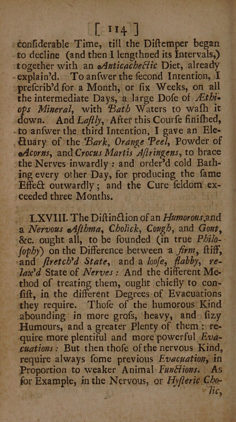 [114] »€onfiderable Time, till the Diftemper began -to decline (and then I lengthned its Entervals,) ‘together with an eAsticacheétic Diet, already uprefcrib’d for a Month, or fix Weeks, on all the intermediate Days, a.Jarge Dofe of LAthte ops Mineral, with Bath Waters to wafh it down. And Laffly,: After this Courfe finifhed, -to anfwer the third Intention, I gave an Ele- -Gkuary of the. Bark, Orange Peel, Powder of -eAcorws, and Crocus Martis Afiringens, to brace the Nerves:inwardly: and order’d cold Bath- ing every other Day, for producing the fame -Effe@ outwardly; and the Cure feldom)ex- ceeded three Months. oo. bast - LXVUIL T he Diftin@tion of an Humorousand a Nervous eAfthma, Cholick, Cough, and Gout, -_fopby) on the Difference between a firm, ftiff, sand firetch'd State, anda loofe, flabby, re- Jax’d State of Nerves : And the different Me- thod of treating them, ought chiefly to con- fift, in the different Degrees.of Evacuations they require. Thofe of the humorous’ Kind _abounding in more grofs, ‘heavy, and» fizy quire more plentiful and more powerful Eva-_ require always fome previous Evacuation, tn Proportion to weaker Animal: Functions. As for Example, inthe Nervous, or Ay/feri¢ Gho- : Rb if ily &gt;