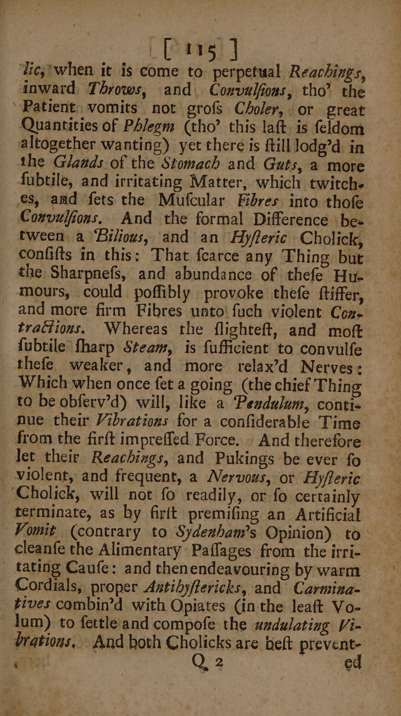 ‘lic,'when it is come to. perpetual Reachings, inward Throws, and) Convulfions, tho’ the ‘Patient vomits not grofs Choler, or great Quantities of Phlegm (tho’ this laft is feldom altogether wanting) yet there is ftilllodg’d in the Glands of the Stomach and Guts, a more fubtile, and irritating Matter, which twitches es, amd fets the Mufcular Fibres. into thofe Convulfions. And the formal Difference be-. tween a ‘Bilious, and an H)yfleric Cholick, confifts in this: That fearce any Thing but the Sharpnefs, and abundance of thefe Hu- —mours, could poffibly provoke thefe ftiffer, - and more firm Fibres unto’ fuch violent Coz. _ trattions. Whereas the flighteft, and moft fubtile fharp Steam, is fufficient to convulfe thefe weaker, and more relax’d Nerves: Which when once fet a going (the chief Thing to be obferv’d) will, like a ‘Pezdulum, conti- nue their Vibrations for a confiderable Time from the firft imprefled Force. . And therefore let their Reachings, and Pukings be ever fo_ _ widlent, and frequent, a Nervous, or Hyfleric Cholick, will not fo readily, or fo certainly terminate, as by firft premifing an Artificial Vomit (contrary to Sydenbam’s Opinion) to cleanfe the Alimentary Paflages from the irri- _ tating Caufe: and thenendeavouring by warm Cordials, proper Aztihyflericks, and Carmina- tives combin’d with Opiates (in the leaft Vo- lum) to fettle'and compofe the undulating Vi- brations, And both Cholicks are belt prevent- er Q 2 | ed