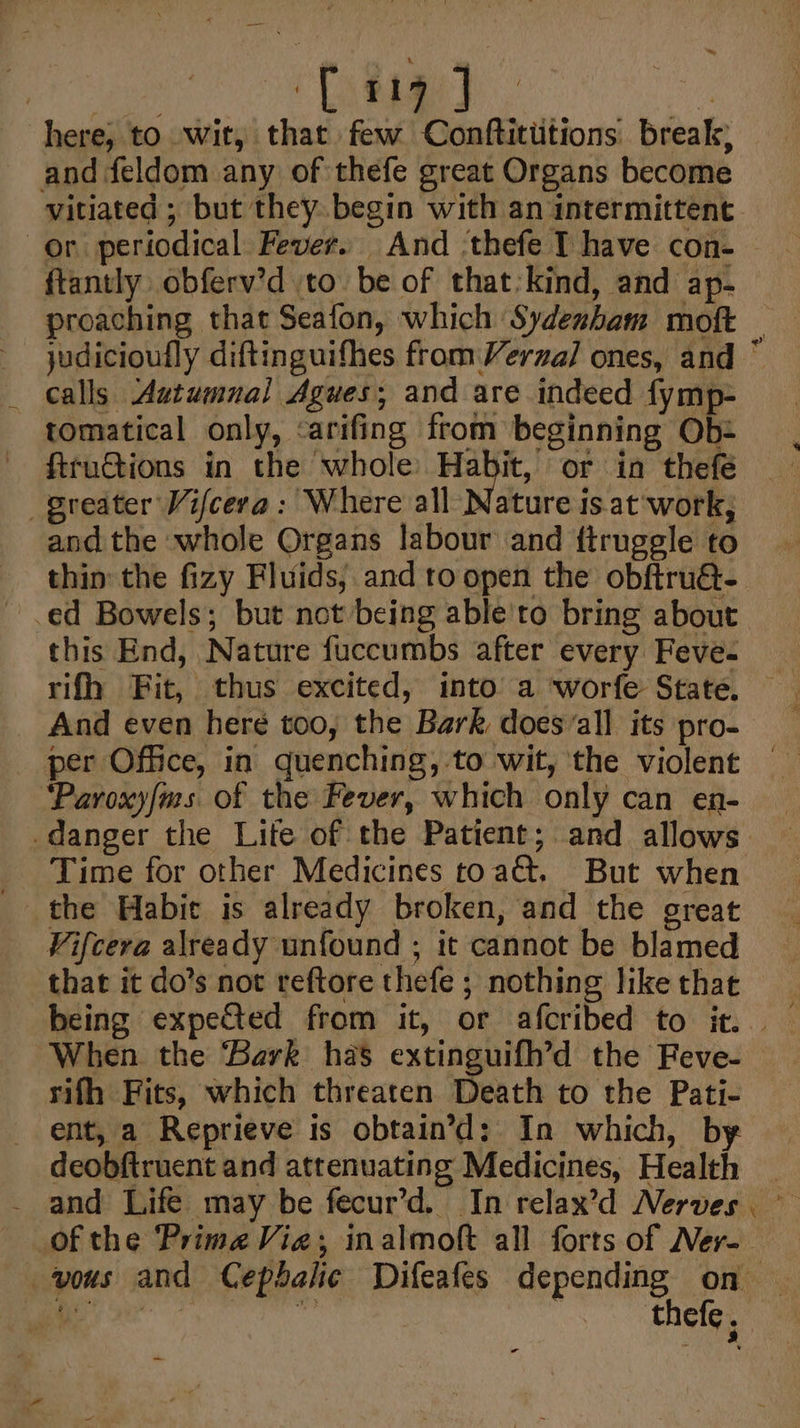 | “Littae) ‘ here, to wit, that few Conftitiitions break, and feldom any of thefe great Organs become vitiated ; but they begin with an intermittent or periodical Fever. And ‘thefe T have con- ftantly obferv’d to. be of that:kind, and ap- proaching that Seafon, which Sydenham moft judicioufly diftinguifhes from Verza] ones, and © calls Autumnal Agues; and are indeed fymp tomatical only, &lt;arifing from beginning Ob: ftruGtions in the whole Habit, or in thefe greater Vifcera: Where all Nature is at ‘work, and the whole Organs labour and ftruggle to thin the fizy Fluids; and to open the obftru@- ed Bowels; but not being able'to bring about this End, Nature fuccumbs after every Feve- And even here too, the Bark does‘all its pro- per Office, in quenching, to wit, the violent ‘Paroxy/ms of the Fever, which only can en- danger the Lite of the Patient; and allows Time for other Medicines toad, But when the Habic is already broken, and the great Vifcera already unfound ; it cannot be blamed that it do’s not reftore thefe ; nothing like that When the Bark has extinguifh’d the Feve- rifh Fits, which threaten Death to the Pati- ent, a Reprieve is obtain’d: In which, by deobftruent and attenuating Medicines, Health - and Life may be fecur’d. In relax’d Nerves of the Prime Via; inalmoft all forts of Ner-- vous and Cephalic Difeafes depending on wae Si ng iti . thefe,
