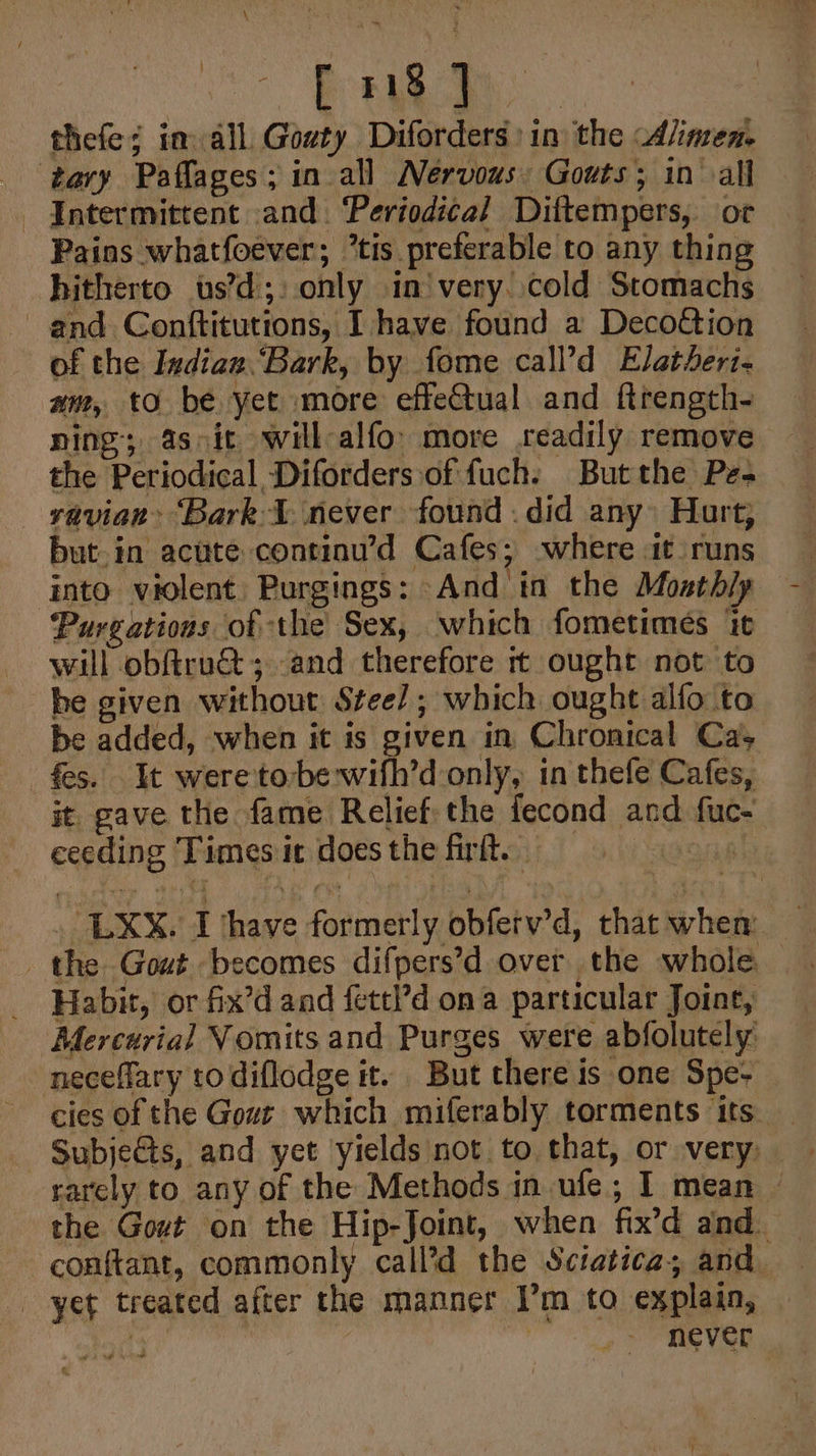 Vo Bee aS | thefe¢ in all Gouty Diforders:in the Alimen. tary Paflages; in all Nervous: Gouts; in all Intermittent and. ‘Periodi¢al Dittempers, or Pains whatfoever; *tis preferable to any thing hitherto ts’d;: only in’very..cold Stomachs and Conftitutions, I have found a Decoétion of the Indiaz.“Bark, by fome call’d Elatheri- am, to be yet more effeCtual and ftrength- ning; asoit will-alfo’ more readily remove the Periodical Diforders:‘of fuch. Butthe Pe- yavian ‘Bark \ never found .did any» Hurt; but.in acute continu’d Cafes; -where it runs into violent. Purgings: And in the Moathly Purgations of the Sex, which fometimes it will obftru@; and therefore rt ought not to he given without Stee/ ; which ought alfo to be added, when it is given in Chronical Ca; _ fes. It were to-be wifh’d only, in thefe Cafes, it gave the fame Relief: the fecond and fuc- ceeding Times ic does the firft. 49988 LX. I have formerly obferv’d, that when the Gout becomes difpers’d over the whole Habit, or fix’d and fettl’d ona particular Joint, Mercurial Vomits and Purges were abfolutely: neceflary to diflodge it. But there is one Spe- cies of the Gout which miferably torments its_ Subjets, and yet yields not to that, or very rarely to any of the Methods in ufe; I mean © the Gout on the Hip-Joint, when fix’d and. - conftant, commonly call’d the Sciatica; and. yet treated after the manner I’m to explain, sy : never ,