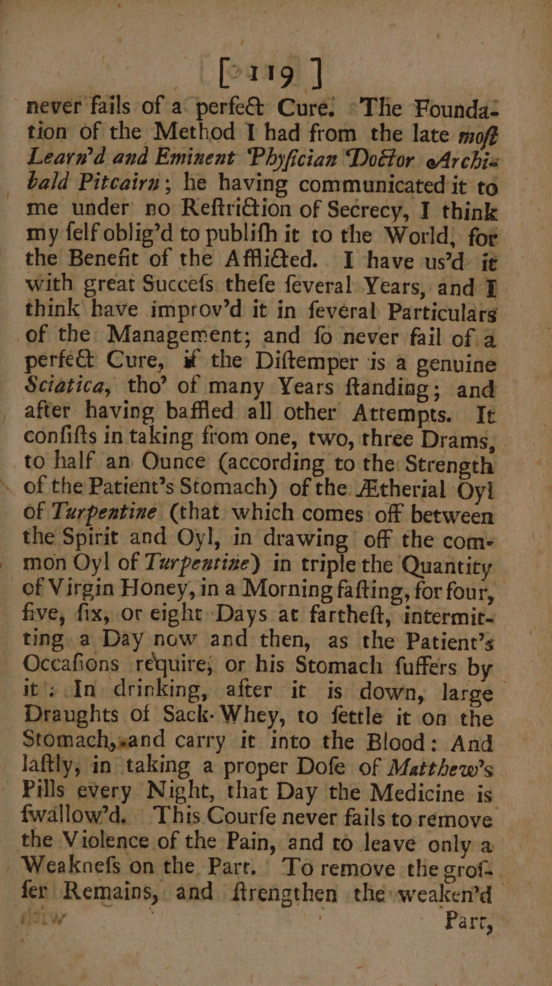 _ Loree | never fails of a perfe&amp;t Cure. ~The Founda tion of the Method I had from the late moft Learn’d and Eminent Phyfician Doétor eArchia _ bald Pitcairn; he having communicated it to me under no Reftri€tion of Secrecy, I think my felf oblig’d to publith it to the World; for the Benefit of the Afflicted. I have us’d- ie | with great Succefs thefe feveral Years, and think have improv’d it in fevéral Particularg of the Management; and fo never fail of 4 perfect Cure, the Diftemper is a genuine Sciatica, tho’ of many Years ftanding; and _ after having baffled all other Attempts. It confifts in taking from one, two, three Drams, - to half an Ounce (according to the: Strength » of the Patient’s Stomach) of the Atherial Oyl of Turpentine (that which comes off between the Spirit and Oyl, in drawing off the come _ mon Oy! of Turpentine) in triple the Quantity of Virgin Honey, in a Morning fafting, for four, five, fix, or eight Days at fartheft, intermit- ting a Day now and then, as the Patient’s Occafions require; or his Stomach fuffers by it’; In drinking, after it is down, large Draughts of Sack-Whey, to fettle it on the Stomach,sand carry it into the Blood: And laftly, in taking a proper Dofe of Matthew’s Pills every Night, that Day the Medicine is fwallow’d. This Courfe never fails to remove the Violence of the Pain, and to leave only a _ Weaknefs on the Parr. To remove tlie grof= fer Remains, and ftrengthen the weaken’d diiw en ee