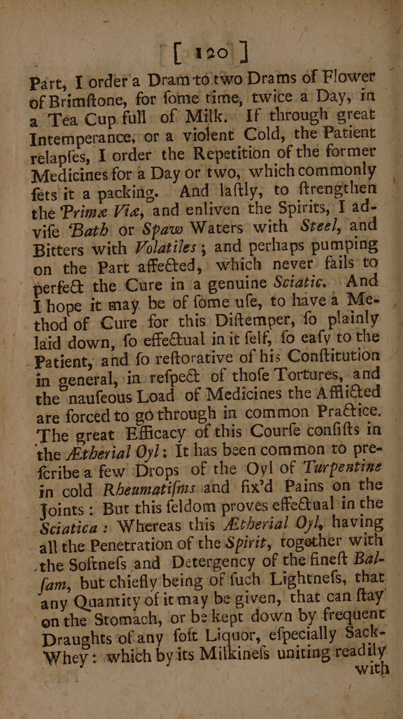 | [o#eo} | es Part, Lordet'a Dram totwo Drams of Flower © of Brimftone, for fome time, twice a’ Day, in a Tea Cup full of Milk; If through great Intemperance, or a violent Cold, the Patient yelapfes, I order the Repetition of the former Medicines for a Day or two, which commonly fets it a packing. And laftly, to ftrengthen — the Prime Viz, and enliven the Spirits, T ad- vife Bath or Spaw Waters with Stee/, and Bitters with Volatiles; and perhaps pumping on the Part affeéted, which never fails to perfe&amp; the Cure in a genuine Sciatze. And — Thope it may be of fome ufe, to havea Me= | thod of Cure for this Diftemper, fo plainly laid down, fo effectual init felf, fo eafy to the Patient, and fo reftorative of his Conftitution in general, in. refpe&amp;t of thofe Tortures, and. the naufeous Load of Medicines the Afflicted are forced to gothrough in common Practice. The great Efficacy of this Courfe confifts in — the Atherial Oy!: It has been common ‘to pre- - £ribea few Drops of the Oyl of Turpentine in cold Rheumatifms and fix’d Pains on the Joints : Bur this feldom proves effeCtual in the Sciatica : Whereas this Arherial Oyl, having all the Penetration of the Spirit, together with the Softnefs and Detergency of the fineft Ba/- fam, but chiefly being of fuch Lightnefs, that — ‘onthe Stomach, or be kept dowa by frequent Draughts of any foit eae efpecially Sack- Whey : which by its Milkinefs uniting readily with /
