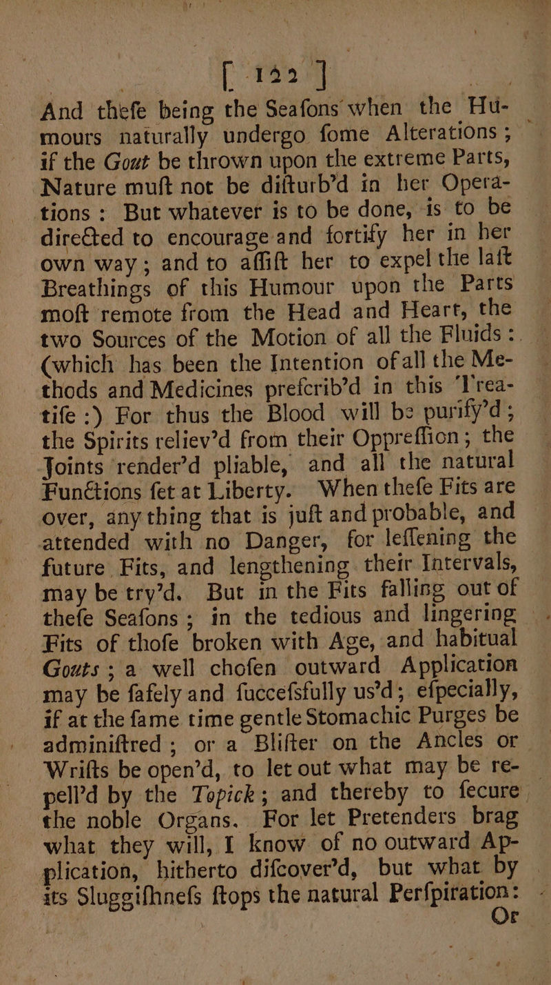 aur [Tat pe And thefe being the Seafons when the Hu- mours naturally undergo fome Alterations ; — if the Gout be thrown upon the extreme Parts, Nature muft not be difturb’d in her Opera- dire€ted to encourage and fortify her in her own way; and to affift her to expel the latt Breathings of this Humour upon the Parts moft remote from the Head and Heart, the (which has been the Intention ofall the Me- thods and Medicines prefcrib’d in this ‘l'rea- tife:) For thus the Blood will be purify’d; the Spirits reliev’d from their Oppreffion; the Joints ‘render’d pliable, and all the natural Funétions fet at Liberty. When thefe Fits are over, any thing that is juft and probable, and attended with no Danger, for leflening the future Fits, and lengthening. their Intervals, may be try’d. But in the Fits falling out of thefe Seafons; in the tedious and lingering Gouts ; a well chofen outward Application may be fafely and fuccefsfully us’d; efpecially, if at the fame time gentle Stomachic Purges be adminiftred ; or a Blifter on the Ancles or Wrifts be open’d, to let out what may be re- pell’d by the Topick; and thereby to fecure — the noble Organs. For let Pretenders brag what they will, I know of no outward Ap- plication, hitherto difcover’d, but what by | its Sluggifhnefs ftops the natural beer, c
