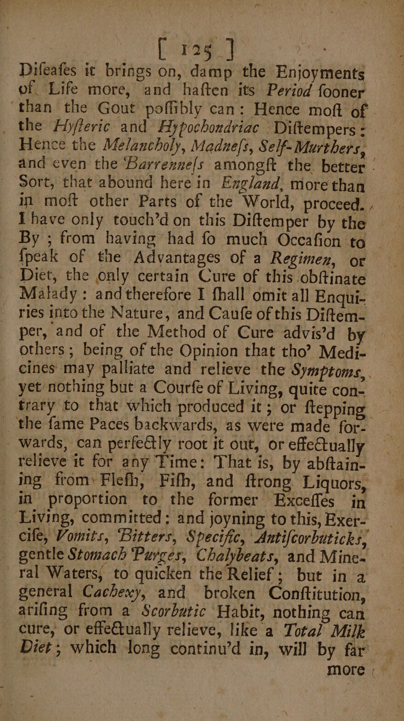 [ 125] Difeafes ic brings on, damp the Enjoyments of Life more, and haften its Period fooner ‘than the Gout poffibly can: Hence moft of - the Ayjfleric and Aypochondriac Diftempers - Hence the Melancholy, Madne/s, Self- Murthers, and even the Barrenne/s amongft the better - Sort, that abound herein Exg/and, more than in moft other Parts of the World, proceed., Ihave only touch’d on this Diftem per by the | _ By ; from having had fo much Occafion to ~ {peak of the Advantages of a Regimen, or Diet, the only certain Cure of this obftinate Malady: andtherefore I fhall omit all Enqui- - ries intothe Nature, and Caufe of this Diftem- per, and of the Method of Cure advis’d by others; being of the Opinion that tho’? Medi- cines may palliate and relieve the Symptoms,. yet nothing but a Courfe of Living, quite con- trary to that which produced it; or ftepping _ the fame Paces backwards, as were made for- wards, can perfectly root it out, or effeCtually relieve it for any Time: That is, by abftain- ing from, Flefh, Fifh, and ftrong Liquors, in proportion to the former Exceffes in _ Living, committed ; and joyning to this, Exer- cile, Vomits, Bitters, Specific, Antifcorbuticks, _ gentle Stomach ‘Purges, Chalybeats, and Mine- ral Waters; to quicken the Relief; but in a general Cachexy, and broken Conftitution, atifing from a Scorbutic Habit, nothing can cure, or effe€tually relieve, like a Total Milk Diet; which Jong continu’d in, will by far’. more