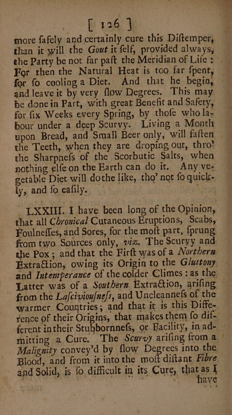 2B 9 more fafely and certainly cure this Diftemper, than it will the Gow it felf, provided always, ehe Party be not far paft the Meridian of Lite : For then the Natural Heat is too far fpent, and leave it by very flow Degrees. This may be donein Part, with great Benefit and Safety, for fix Weeks every Spring, by thofe who la- bour under a deep Scurvy. Living a Month upon Bread, and Small Beer only, will faften the Teeth, when they are droping out, thro! getable Diet will dothe like, tho’ not fo quick- ly, and {fo ealily. ; {ite that all Chrouical Cutaneous Eruptions, Scabs, Foulneffes, and Sores, for the moft part, {prung from txvo Sources only, viz. The Scuryy and warmer Countries; and that it is this Diffe- Malignity convey’d by flow Degrees into the ty have