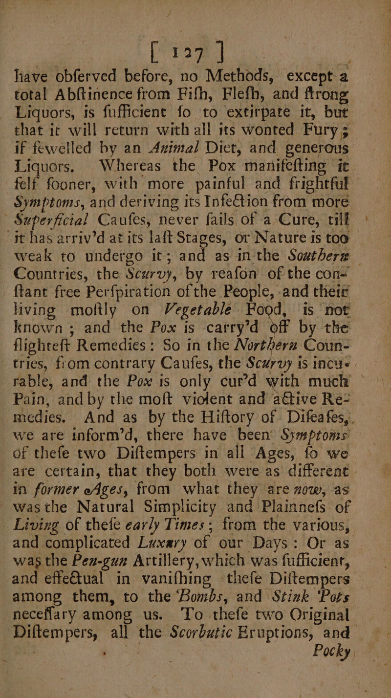 ‘| i Bei Os have obferved before, no Methods, except-a total Abftinence from Fifh, Flefh, and ftrong Liquors, is fufficient fo to extirpate it, but that ic will return with all its wonted Fury; if fewelled by an Azimal Dict, and generous Liquors. Whereas the Pox manifefting it -felf fooner, with more painful and frightful Symptoms, and deriving its Infe€tion from more Superficial Caufes, never fails of a Cure, till st has arriv’d at its laft Stages, or Nature is too weak to undergo it; and as inthe Southere Countries, the Scurvy, by reafon’ of the con~ _ ftant free Perfpiration of the People, -and their living moftly on Vegetable Hood, is ‘not known ; and the Pox is carry’d off by the flighteft Remedies: So in the Northern Coun- tries, from contrary Caufes, the Scurvy is incu. | rable, and the Pox is only cur’d with much Pain, and by the moft violent and a€tive Re- | -medies. And as by the Hiftory of Difeafes,. we are inform’d, there have been’ Symptoms of thefe two Diftempers in all Ages, fo we are certain, that they both were as different in former Ages, from what they are zow, as ~wasthe Natural Simplicity and Plainnefs. of Living of thefe early Times; from the various, and complicated Luxary of our Days: Or as was the Pez-guz Artillery, which was fufficienr, and effe@tual in vanifhing thefe Diftempers among them, to the ‘Bombs, and Stink ‘Pots neceflary among us. To thefe two Original Diftempers, all the Scorbutic Eruptions, and ~ it ‘aks Pocky,