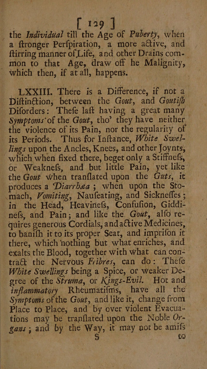 : [tog] _ the Individual till the Age of Puberty, when a ftronger Perfpiration, a more active, and ftirring manner of Life, and other Drains com-_ mon to that Age, draw off he Malignity, which then, if at all, happens. _ LXXIIL. There is a Difference, if not a ‘Diftin@ion, between the Gout, and Goutifh -Diforders: Thefe laft having a great many Symptoms’ of the Gout, tho’ they have neither, the violence of its Pain, nor the regularity of its Periods. Thus for Inftance, White Swe/- _ lings wpon the Ancles, Knets, and other Joynts, which when fixed there, beget only a Stiffnefs, or WeaknefS, and but little Pain, yet like’ the Gout when tranflated upon the Gats, it produces a Diarrhea ; when upon the Sto- ‘mach, Vomiting, Naufeating, and Sickneffes ; in the Head, Heavinefs, Confufion, Giddi- nefs, and Pain; and like the. Goat, alfo re- —  quires generous Cordials, andaCtive Medicines, to banifh it to its proper Seat, and imprifon it there, which nothing but what enriches, and exalts the Blood, together with what can con- tra&amp;t the Nervous Fribres, can do: Thefe White Swellings being a Spice, or weaker De- gree of the Struma, or Kings-Evil. Hot and inflammatory Rheumatifms, have all the Symptoms of the Gout, and like it, change from &gt; Place to Place; and by over violent Evacua- tions may be tranflated upon the Noble Or- gans; and by the Way, it may not be amifs 7 oe ak | £0