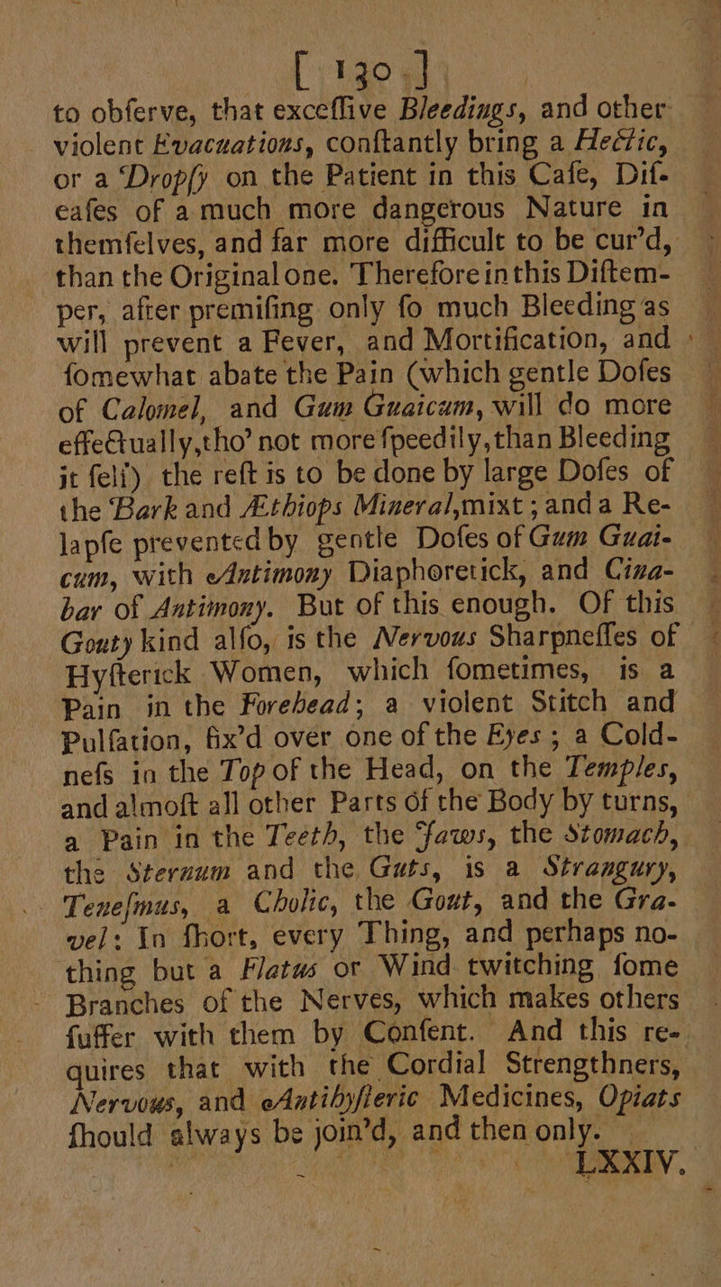 : [vio wh | to obferve, that exceflive Bleedings, and other: violent Evacuations, conftantly bring a Hectic, or a Drop{y on the Patient in this Cafe, Dif- eafes of a much more dangerous Nature in themfelves, and far more difficult to be cur’d, than the Original one. Therefore inthis Diftem- per, after premifing only fo much Bleeding as will prevent a Fever, and Mortification, and » fomewhat abate the Pain (which gentle Dofes of Calomel, and Gum Guaicum, will do more effetually,tho’ not more fpeedily, than Bleeding jt felf) the reft is to be done by large Dofes of the Bark and Athiops Mineral,mixt ; anda Re- lapfe prevented by gentle Dofes of Gum Guate cum, with eAntimony Diaphoretick, and Ciza- bar of Antimony. But of this enough. Of this Gouty kind alfo, is the Nervous Sharpnefles of — Hyfterick Women, which fometimes, is a Pain in the Forehead; a violent Stitch and Pulfation, fix’d over one of the Eyes; a Cold- — nefs in the Top of the Head, on the Temples, and almoft all other Parts of the Body by turns, a Pain in the Teeth, the faws, the stomach, the Steruum and the Guts, is a Strangury, vel: In fhort, every Thing, and perhaps no- ‘thing but a Flats or Wind twitching fome - Branches of the Nerves, which makes others . fuffer with them by Confent. And this re- quires that with the Cordial Strengthners, Nervous, and eAatibyfieric Medicines, Opiats fhould always be join’d, and then only. — | is SG OOS Co RY