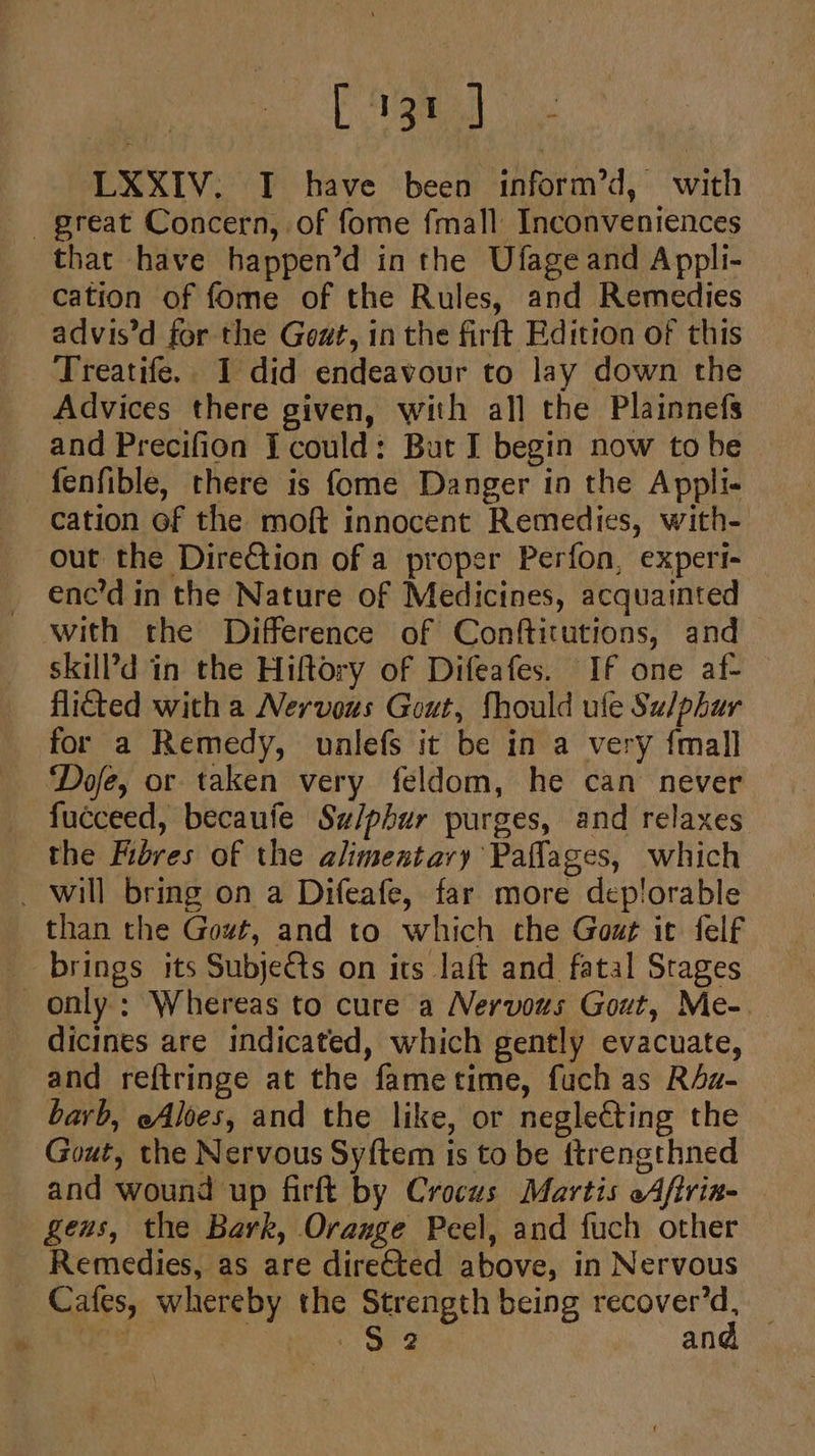 aa LXXIV. I have been inform’d, with great Concern, of fome fmall Inconveniences that have happen’d in the Ufage and Appli- cation of fome of the Rules, and Remedies advis’d for the Gout, in the firft Edition of this Treatife.. I did endeavour to lay down the Advices there given, with all the Plainnefs and Precifion I could: But I begin now to be fenfible, there is fome Danger in the Appli- cation of the moft innocent Remedies, with- out the Direction of a proper Perfon, expert- enc’d in the Nature of Medicines, acquainted with the Difference of Conftitutions, and skill’d in the Hiftory of Difeafes. If one af- flicted with a Nervous Gout, fhould ule Su/phur for a Remedy, unlefs it be in a very {mall Dofe, or taken very feldom, he can never fucceed, becaufe Su/phur purges, and relaxes the Fores of the alimentary Paflages, which _ will bring on a Difeafe, far more deplorable than the Gowt, and to which che Gozg it felf brings its Subje€ts on its laft and fatal Srages only; Whereas to cure a Nervous Gout, Me-. dicines are indicated, which gently evacuate, and reftringe at the fametime, fuch as R4z- barb, eAloes, and the like, or neglecting the Gout, the Nervous Syftem is to be fttrengthned and wound up firft by Crocus Martis oAfirin- genus, the Bark, Orauge Peel, and fuch other Remedies, as are directed above, in Nervous Cafes, whereby the Strength being recover’d, _ 3 Seber Sea and