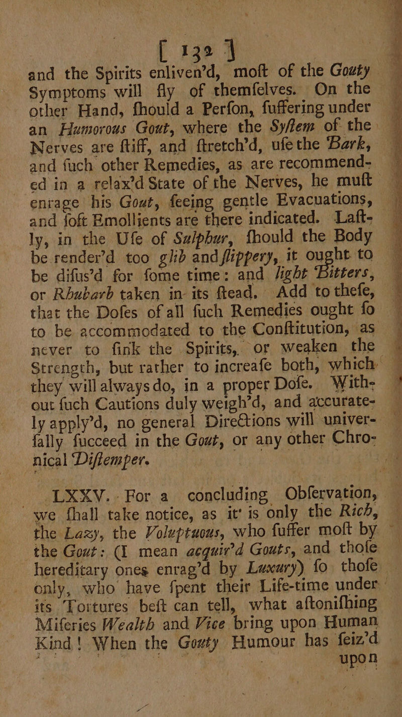 and the Spirits enliven’d, moft of the Gouty Symptoms will fly of themfelves. On the other Hand, fhould a Perfon, fuffering under an Humorous Gout, where the Sy/ffem of the Nerves are ftiff, and ftretch’d, ufethe Bark, and fuch other Remedies, as are recommend- ed in a relax’d State of the Nerves, he muft enrage his Gout, feeing gentle Evacuations, and {fof Emollients are there indicated. Laft- ly, in the Ufe of Salphur, fhould the Body be render’d too glib and flippery, it ought to be difus’d for fome time: and /ight Bitters, or Rhubarb taken in its ftead, Add to thefe, to be accommodated to the Conftitution, as never to fink the Spirits, or weaken the they willalwaysdo, in a proper Dofe. With- out fuch Cautions duly weigh’d, and accurate- De satin pwede a ee nical ‘Difiemper. we fhall take notice, as it’ is only the Ric, the Lazy, the Voluptuous, who fuffer moft by the Gout: (I mean acguir’d Gouts, and thofe hereditary ones enrag’d by Laxury) fo thofe its Tortures beft can tell, what aftonifhing Miferies Wealth and Vice bring upon Human Kind! When the Gowty Humour has feiz’d §