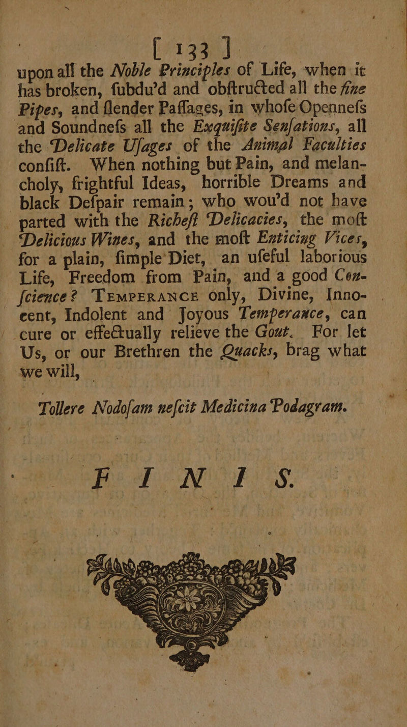 upon all the Noble Principles of Life, when it has broken, fubdu’d and obftructed all the fixe Pipes, and flender Paflages, in whofe-Opennefs and Soundnefs all the Exquifite Senfations, all the Delicate Ufages of the Animal Faculties confit. When nothing but Pain, and melan- choly, frightful Ideas, horrible Dreams and — black Defpair remain; who wou'd not have _ parted with the Richeff ‘Delicacies, the moft Delicious Wines, and the moft Enticing Vices, for a plain, fimple’Diet, an ufeful laborious Life, Freedom from Pain, and a good Cez- _ feience? Temperance only, Divine, [nno- cent, Indolent and Joyous Temperauce, can ' cure or effectually relieve the Gout. For let Us, or our Brethren the Quacks, brag what — -wewill, — . : Tollere Nodofam nefcit Medicina Podagram. i BBB NOSE SS.