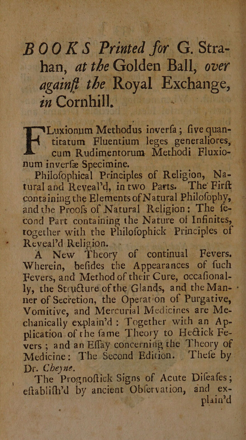 han, at the Golden Ball, over againft the Royal Exchange, dit CORBIS Bie Pe oA) eye num inverfe Specimine. tural and Reveal’d, intwo Parts. The’ Firft and the Proofs of Natural Religion: The fe- rogether with the Philofophick Principles of Reveal’d Religion... | | A New ‘Theory of continual Fevers. Wherein, befides the Appearances of fuch Fevers, and Method of their Cure, occafional- ner of Secretion, the Operation of Purgative, Vomitive, and Mercurial Medicines are Me- chanically explain’d : Together with an Ap- vers; and an Eflay concerning the Theory of Dr. Cheyne. er : The Prognoftick Signs of Acute Difeafes ; eftablif’d by ancient Oblervation, and ex- | plain’d