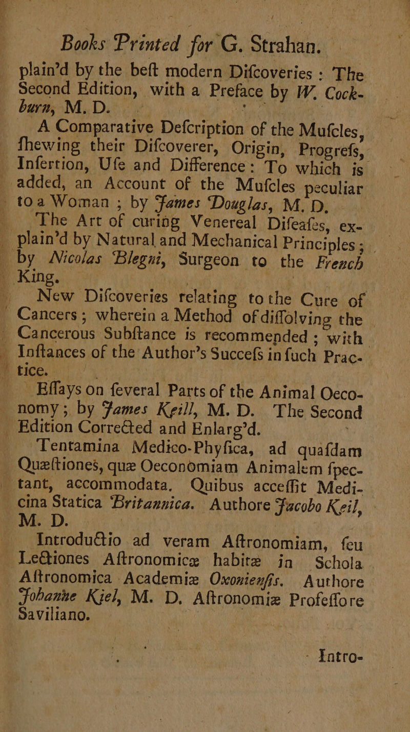 plain’d by the beft modern Difcoveries : The Second Edition, with a Preface by W. Cock- beiaeN,. Dit 2e5 34 Cyt | _ A Comparative Defcription of the Mutcles, fhewing their Difcoverer, Origin, Progrefs, Se BU eS ele tc ; fi The Art of curing Venereal Difeates, ex- New Difcoveries relating tothe Cure of Cancerous Subftance is recommended ; with Tentamina Medico-Phyfica, ad quafdam cina Statica Britannica. Authore Jacobo Keil, M. D. ; y IntroduGtio ad veram Aftronomiam, feu Aftronomica Academie Oxonienfis, Authore Johanne Kjel, M. D, Aftronomiz Profeffore Saviliano. eae | | - Fntro-