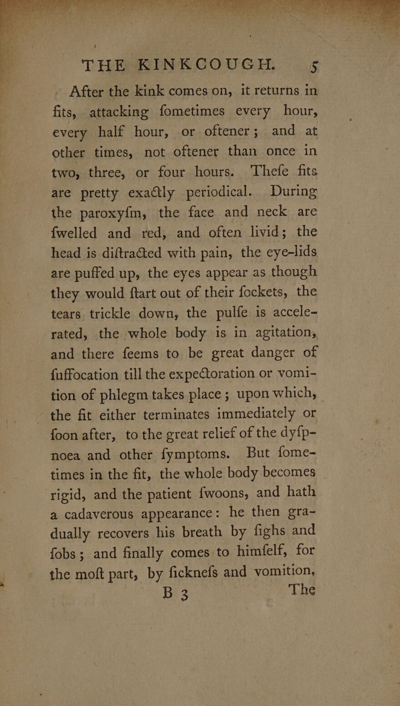 After the kink comes on, it returns in fits, attacking fometimes every hour, every half hour, or oftener; and at other times, not oftener than once in two, three, or four hours. Thefe fits are pretty exactly periodical. During ‘the paroxyfm, the face and neck are {welled and red, and often livid; head is diftratted with pain, the nde are puffed up, the eyes appear as though they would ftart out of their fockets, the tears. trickle down, the pulfe is accele- rated, the whole body is in agitation, and there feems to be great danger of {uffocation till the expectoration or vomi- tion of phlegm takes place ; upon which, the fit either terminates immediately or foon after, to the great relief of the dy{p- noea and other fymptoms. But fome- times in the fit, the whole body becomes ‘rigid, and the patient fwoons, and hath a cadaverous appearance: he then gra- dually recovers his breath by fighs and fobs; and finally comes to himfelf, for the moft part, by ficknefs and vomition, B 3 Vig SMC