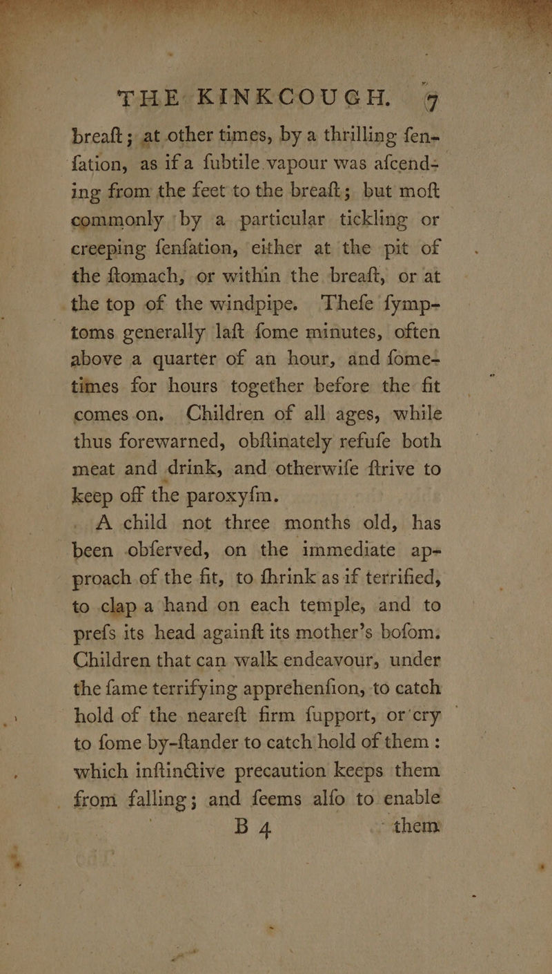 = creeping fenfation, either at the pit of the ftomach, or within the breaft, or at above a quarter of an hour, and fome- times for hours together before the fit comes.on, Children of all ages, while thus forewarned, obftinately refufe both meat and drink, and otherwife ftrive to keep off the paroxy{m. A child not three months old, has been .obferved, on the immediate ap- proach of the fit, to fhrink as if terrified, to clap a hand on each temple, and to prefs its head againft its mother’s bofom. Children that can walk endeavour, under the fame terrifying apprehention, to catch hold of the. neareft firm fupport, or’cry | to fome by-ftander to catch hold of them : which inftinGtive precaution keeps them B 4 them