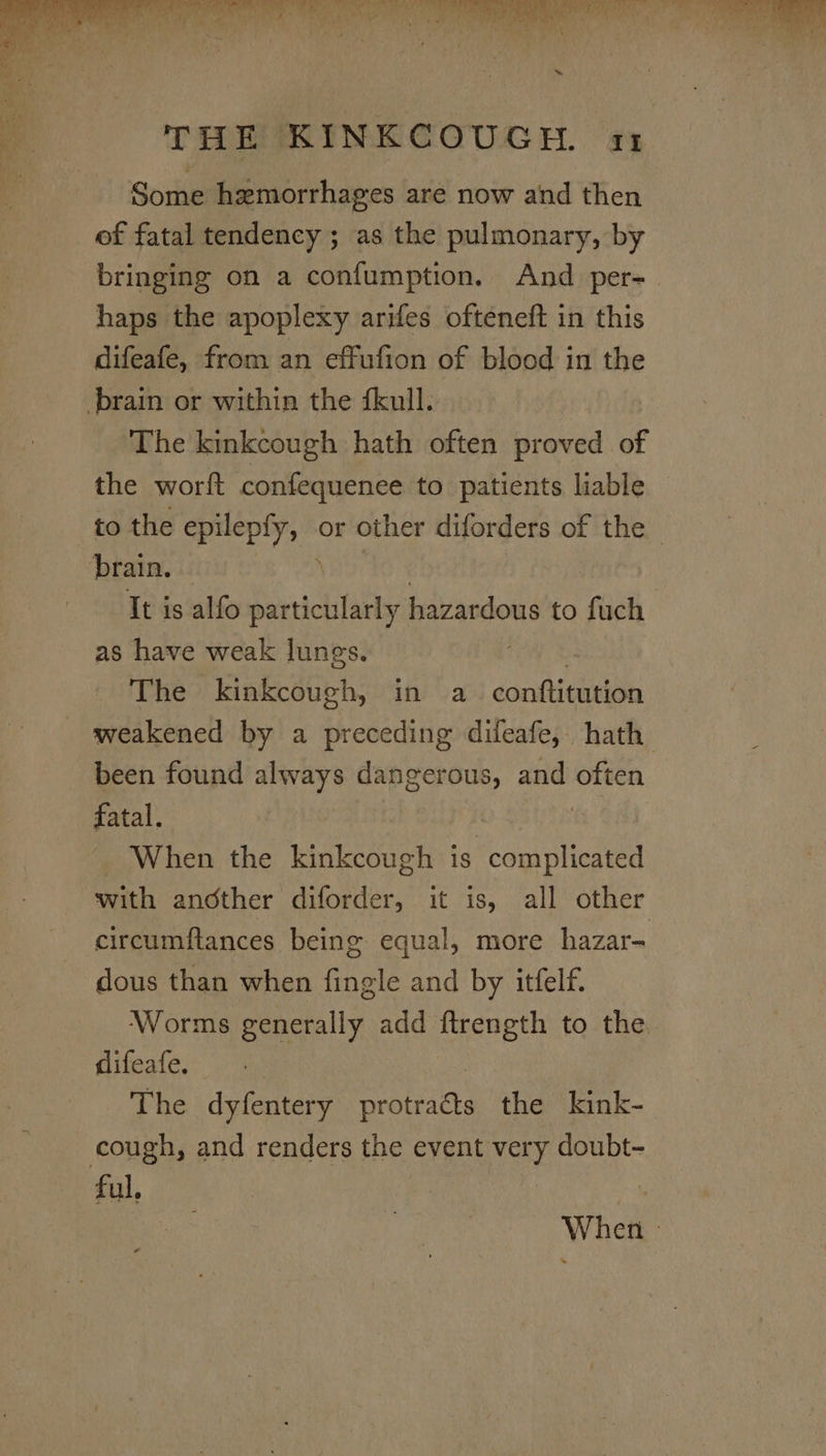 Some hemorrhages are now and then of fatal tendency ; as the pulmonary, by bringing on a confumption. And per- haps the apoplexy arifes ofteneft in this difeafe, from an effufion of blood in the brain or within the fkull. The kinkcough hath often proved of the worft confequenee to patients liable to the goatee or other diforders of the _ brain. . It is alfo oncetslie hazardous to fuch as have weak lunes. The kinkcough, in a conftitution _ weakened by a preceding difeafe, hath been found always dangerous, and often fatal. | When the kinkcough is me with another diforder, it is, all other circumftances being equal, more hazar- dous than when fingle and by itfelf. Worms generally add ftrength to the difeafe. The dyfentery patics the kink- cough, and renders the event very doubt- ful, | When |