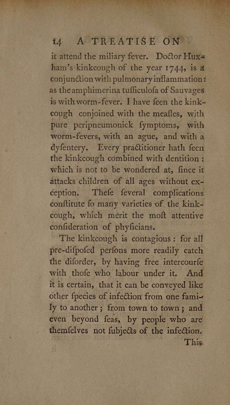 it attend the miliary fever. Doctor Huxs ham’s’kinkcough of the year 1744, is 4 conjunction with pulmonary inflammation: as theamphimerina tufficulofa of Sauvages is with worm-fever. I have feen the kink- cough conjoined with the meafles, with - pure peripneumonick fymptoms, with worm-fevers, with an ague, and with a dyfentery. Every practitioner hath feen the kinkcough combined with dentition : which is not to be wondered at, fince it attacks children of all ages without ex- ception. Thefe feveral complications conftitute fo many varieties of the kink- cough, which merit the moft attentive confideration of phyficians. The kinkcough is contagious: for all pre-difpofed perfons more readily catch the diforder, by having free intercourfe with thofe who labour under it. And it is certain, that it can be conveyed like other fpecies of infection from one fami- ly to another; from town to town; and even beyond feas, by people who are themfelves not fubjects of the infection. This.