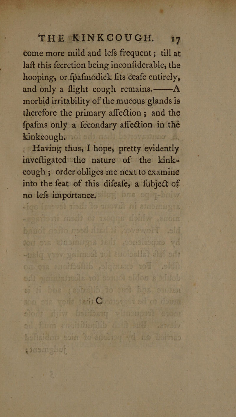come more mild and lefs frequent ; till at laft this fecretion being inconfiderable, the hooping, or fpafmddick fits Ceafe entirely, and only a flight cough remains. A morbid irritability of the mucous glands is therefore the primary affection; and the fpafms only a fecondary affection: in the kinkcough. - Having thus, I hope; pretty emidesithy inveftigated ‘the nature of the kink-~ cough ; order obliges me next to examine into the feat of this difeafe, a fubject of no lefs importance,