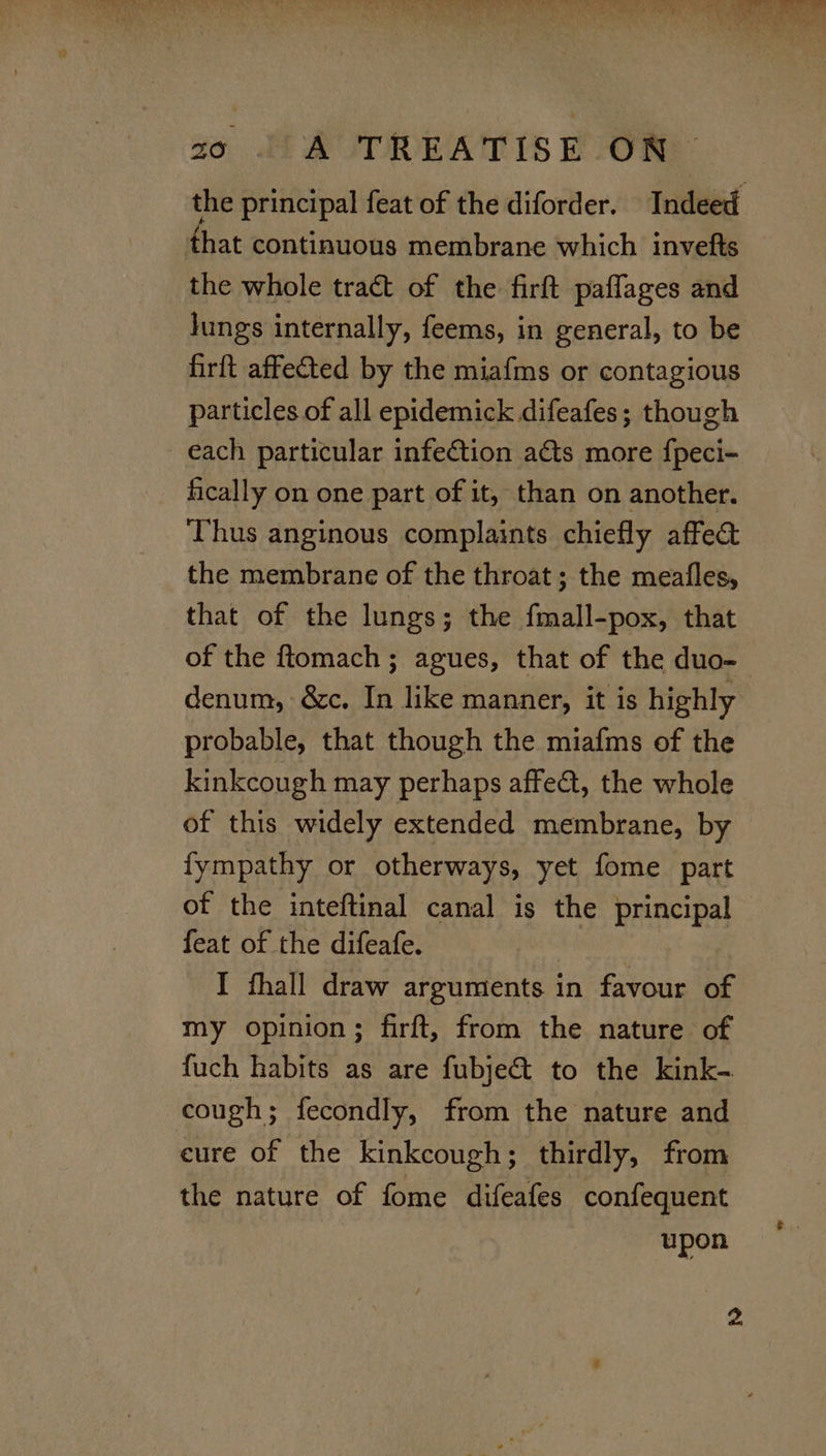 the principal feat of the diforder. Indeed that continuous membrane which invefts the whole tract of the firft paflages and Jungs internally, feems, in general, to be firft affected by the miafms or contagious particles of all epidemick difeafes; though each particular infection acts more {peci- fically on one part of it, than on another. Thus anginous complaints chiefly affect the membrane of the throat ; the meafles, that of the lungs; the fmall-pox, that of the ftomach; agues, that of the duo- denum, &amp;c. In like manner, it is highly probable, that though the miafms of the kinkcough may perhaps affect, the whole of this widely extended membrane, by fympathy or otherways, yet fome part of the inteftinal canal is the principal feat of the difeafe. I fhall draw arguments in favour of my opinion; firft, from the nature of fuch habits as are fubje@&amp; to the kink- cough; fecondly, from the nature and cure of the kinkcough; thirdly, from the nature of fome difeafes confequent upon 2